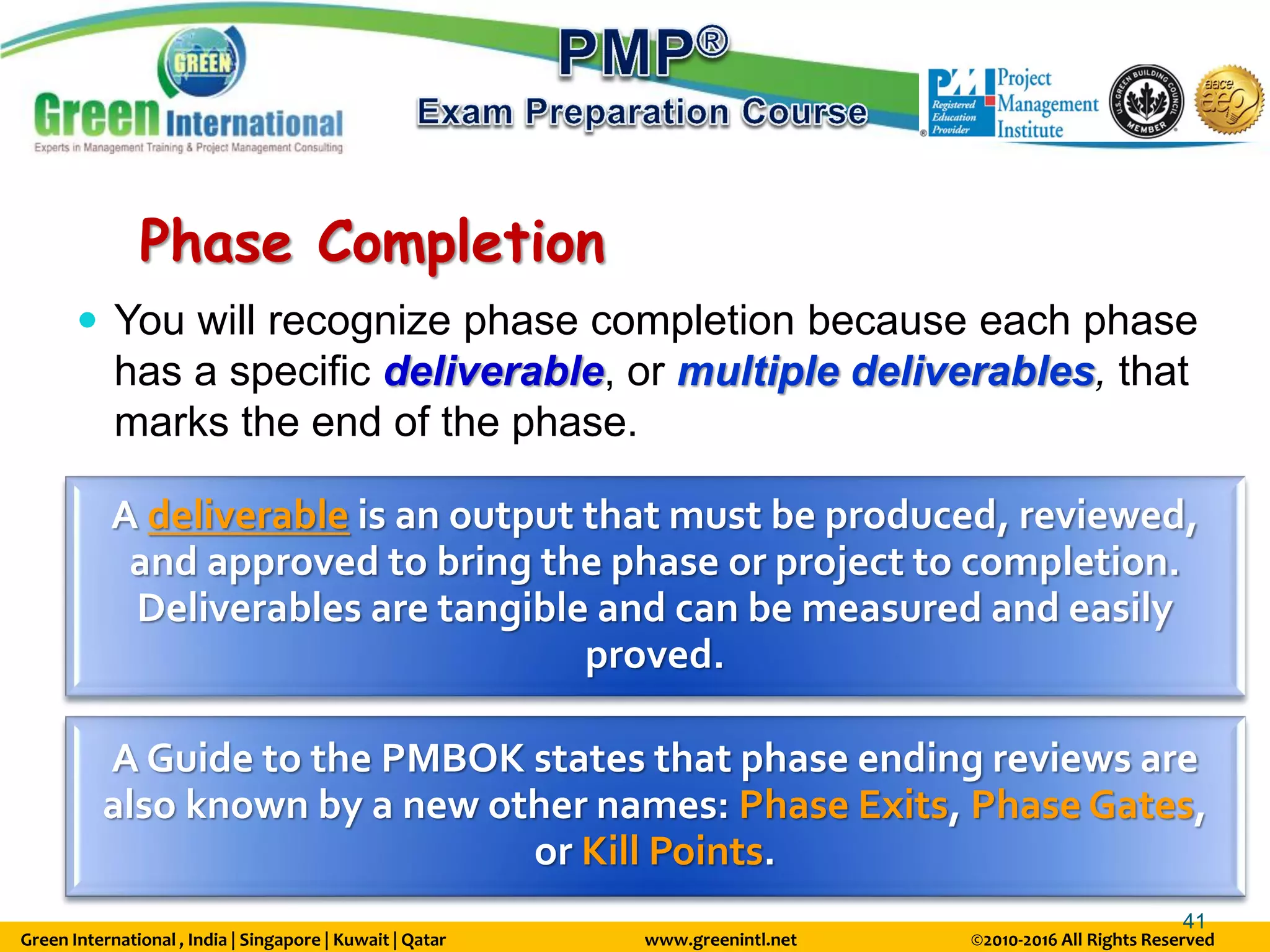 Green International , India | Singapore | Kuwait | Qatar www.greenintl.net ©2010-2016 All Rights Reserved
41
Phase Completion
 You will recognize phase completion because each phase
has a specific deliverable, or multiple deliverables, that
marks the end of the phase.
A deliverable is an output that must be produced, reviewed,
and approved to bring the phase or project to completion.
Deliverables are tangible and can be measured and easily
proved.
A Guide to the PMBOK states that phase ending reviews are
also known by a new other names: Phase Exits, Phase Gates,
or Kill Points.
 