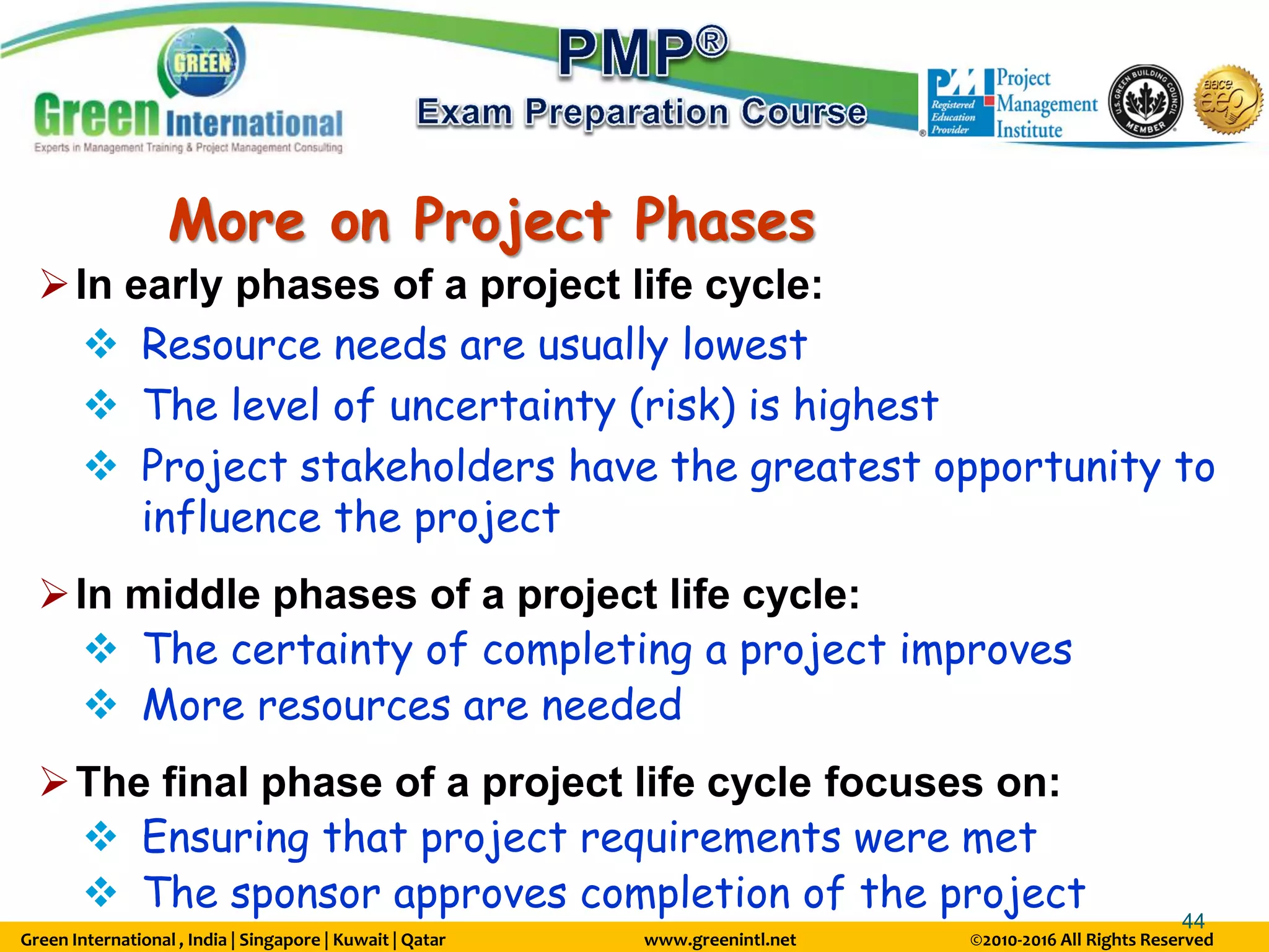 Green International , India | Singapore | Kuwait | Qatar www.greenintl.net ©2010-2016 All Rights Reserved
44
More on Project Phases
In early phases of a project life cycle:
 Resource needs are usually lowest
 The level of uncertainty (risk) is highest
 Project stakeholders have the greatest opportunity to
influence the project
In middle phases of a project life cycle:
 The certainty of completing a project improves
 More resources are needed
The final phase of a project life cycle focuses on:
 Ensuring that project requirements were met
 The sponsor approves completion of the project
 