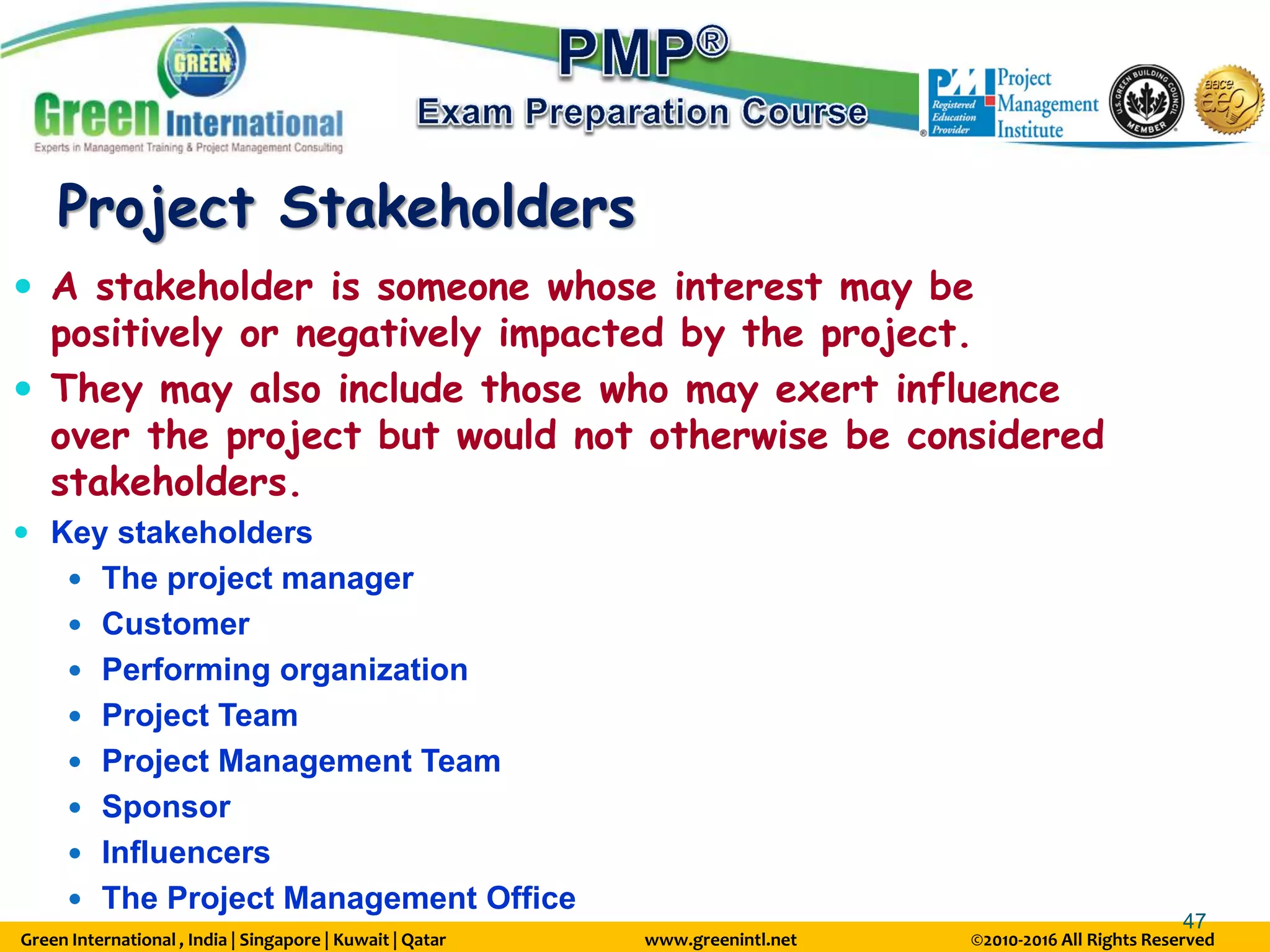 Green International , India | Singapore | Kuwait | Qatar www.greenintl.net ©2010-2016 All Rights Reserved
47
Project Stakeholders
 A stakeholder is someone whose interest may be
positively or negatively impacted by the project.
 They may also include those who may exert influence
over the project but would not otherwise be considered
stakeholders.
 Key stakeholders
 The project manager
 Customer
 Performing organization
 Project Team
 Project Management Team
 Sponsor
 Influencers
 The Project Management Office
 