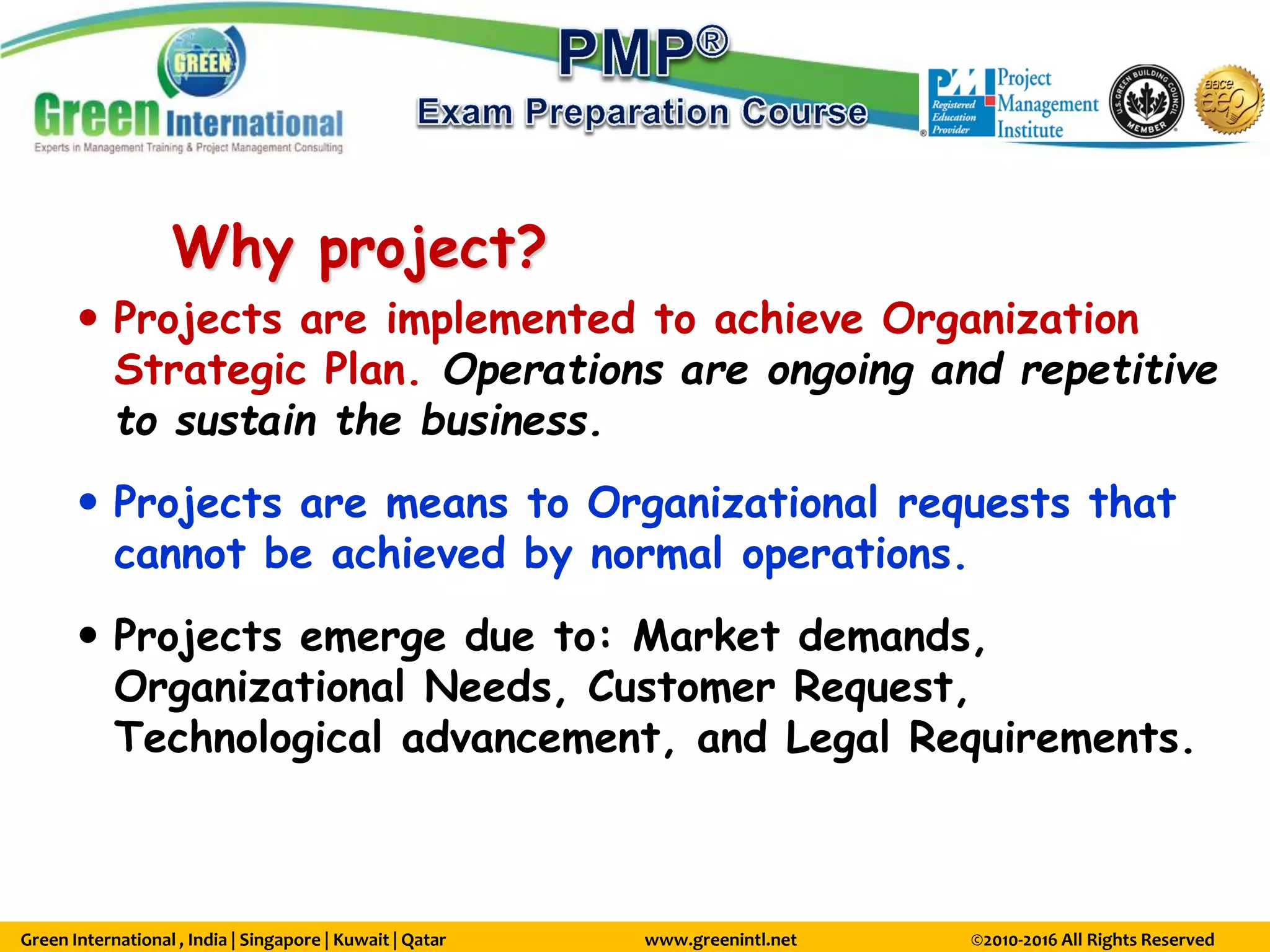 Green International , India | Singapore | Kuwait | Qatar www.greenintl.net ©2010-2016 All Rights Reserved
Why project?
 Projects are implemented to achieve Organization
Strategic Plan. Operations are ongoing and repetitive
to sustain the business.
 Projects are means to Organizational requests that
cannot be achieved by normal operations.
 Projects emerge due to: Market demands,
Organizational Needs, Customer Request,
Technological advancement, and Legal Requirements.
 