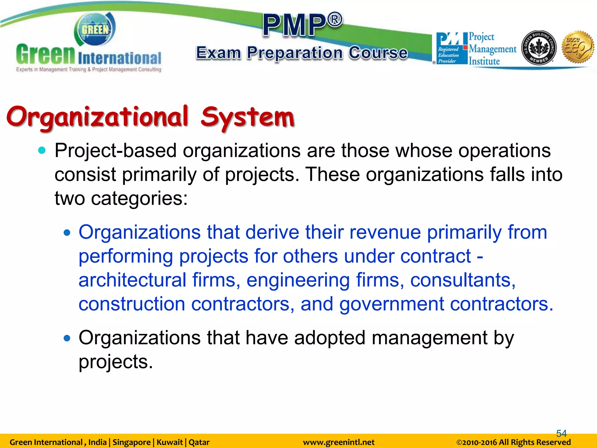 Green International , India | Singapore | Kuwait | Qatar www.greenintl.net ©2010-2016 All Rights Reserved
54
Organizational System
 Project-based organizations are those whose operations
consist primarily of projects. These organizations falls into
two categories:
 Organizations that derive their revenue primarily from
performing projects for others under contract -
architectural firms, engineering firms, consultants,
construction contractors, and government contractors.
 Organizations that have adopted management by
projects.
 