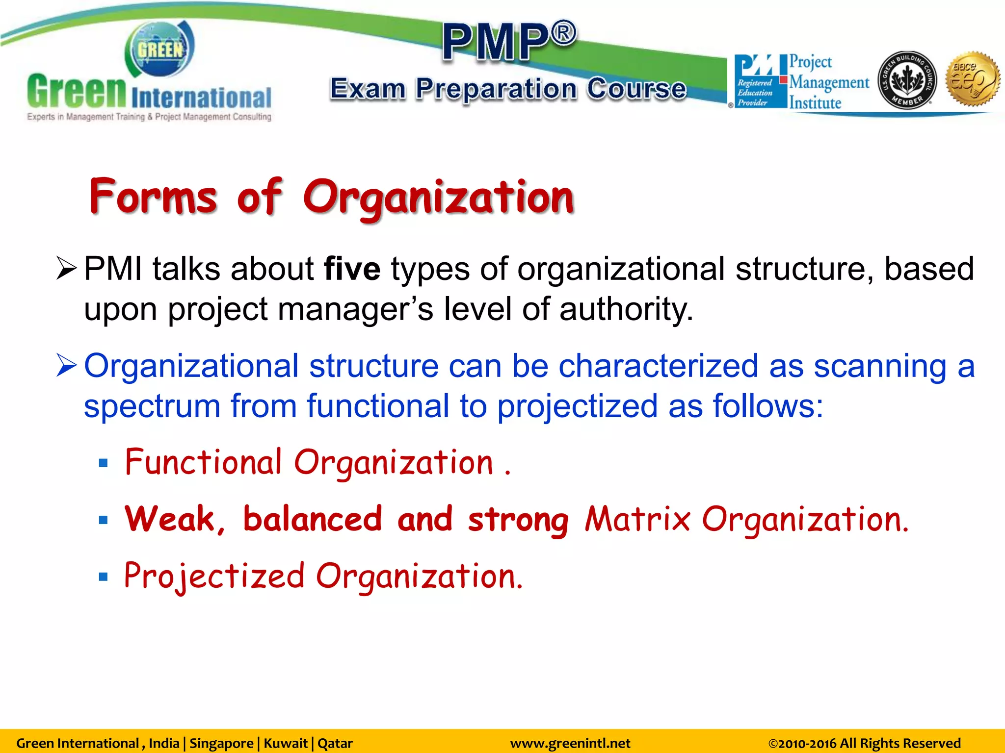Green International , India | Singapore | Kuwait | Qatar www.greenintl.net ©2010-2016 All Rights Reserved
Forms of Organization
PMI talks about five types of organizational structure, based
upon project manager’s level of authority.
Organizational structure can be characterized as scanning a
spectrum from functional to projectized as follows:
 Functional Organization .
 Weak, balanced and strong Matrix Organization.
 Projectized Organization.
 