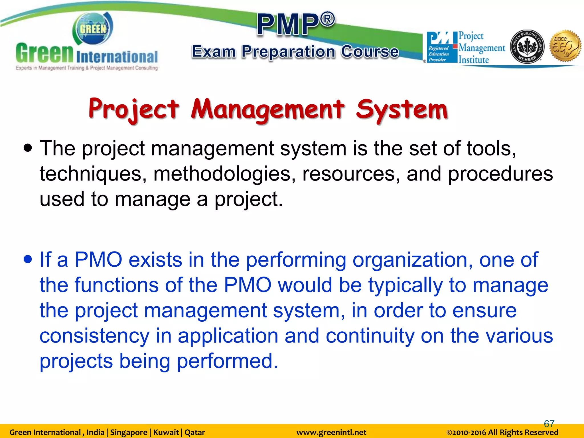 Green International , India | Singapore | Kuwait | Qatar www.greenintl.net ©2010-2016 All Rights Reserved
67
Project Management System
 The project management system is the set of tools,
techniques, methodologies, resources, and procedures
used to manage a project.
 If a PMO exists in the performing organization, one of
the functions of the PMO would be typically to manage
the project management system, in order to ensure
consistency in application and continuity on the various
projects being performed.
 