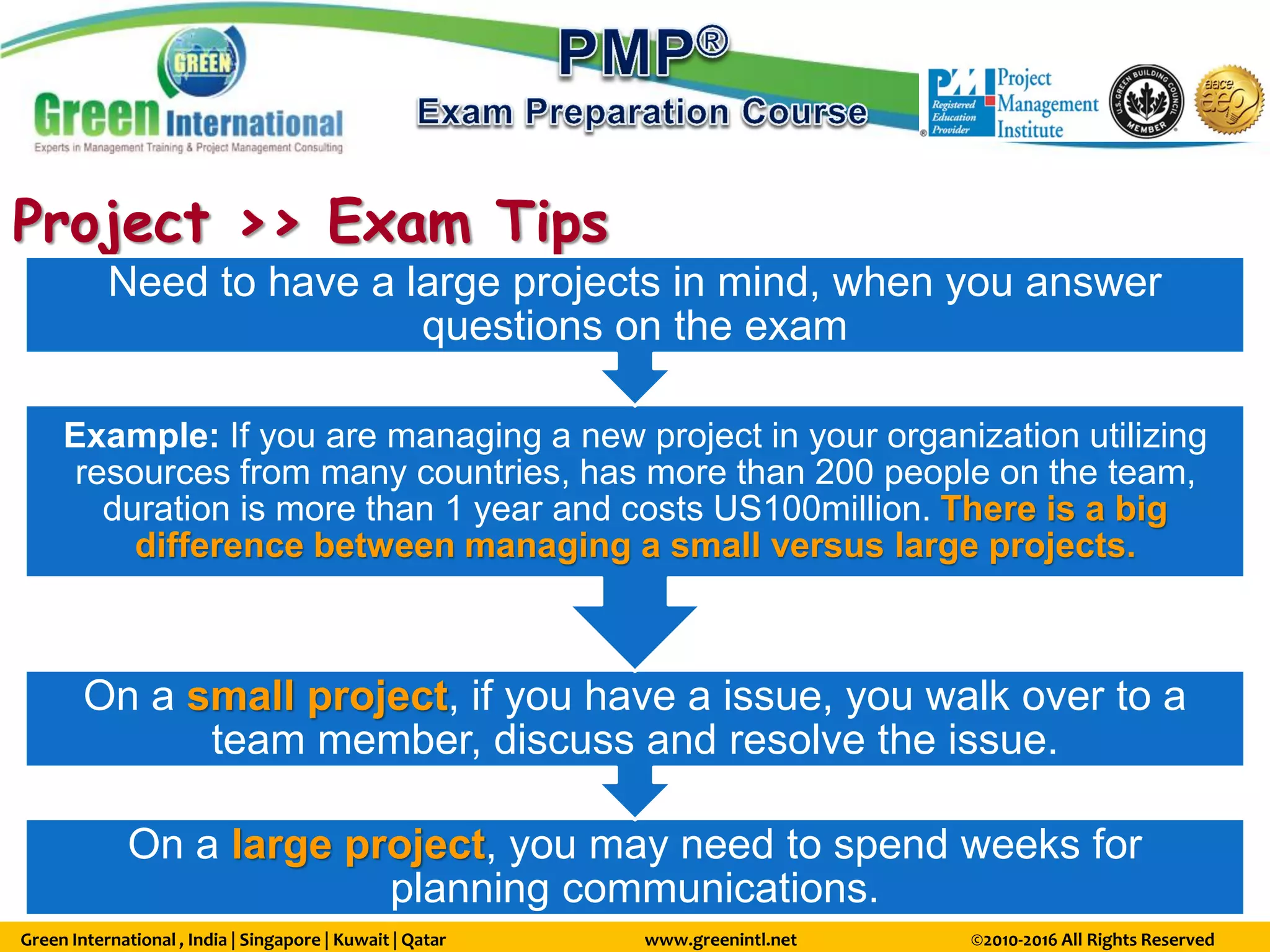 Green International , India | Singapore | Kuwait | Qatar www.greenintl.net ©2010-2016 All Rights Reserved
Project >> Exam Tips
On a large project, you may need to spend weeks for
planning communications.
On a small project, if you have a issue, you walk over to a
team member, discuss and resolve the issue.
Example: If you are managing a new project in your organization utilizing
resources from many countries, has more than 200 people on the team,
duration is more than 1 year and costs US100million. There is a big
difference between managing a small versus large projects.
Need to have a large projects in mind, when you answer
questions on the exam
 