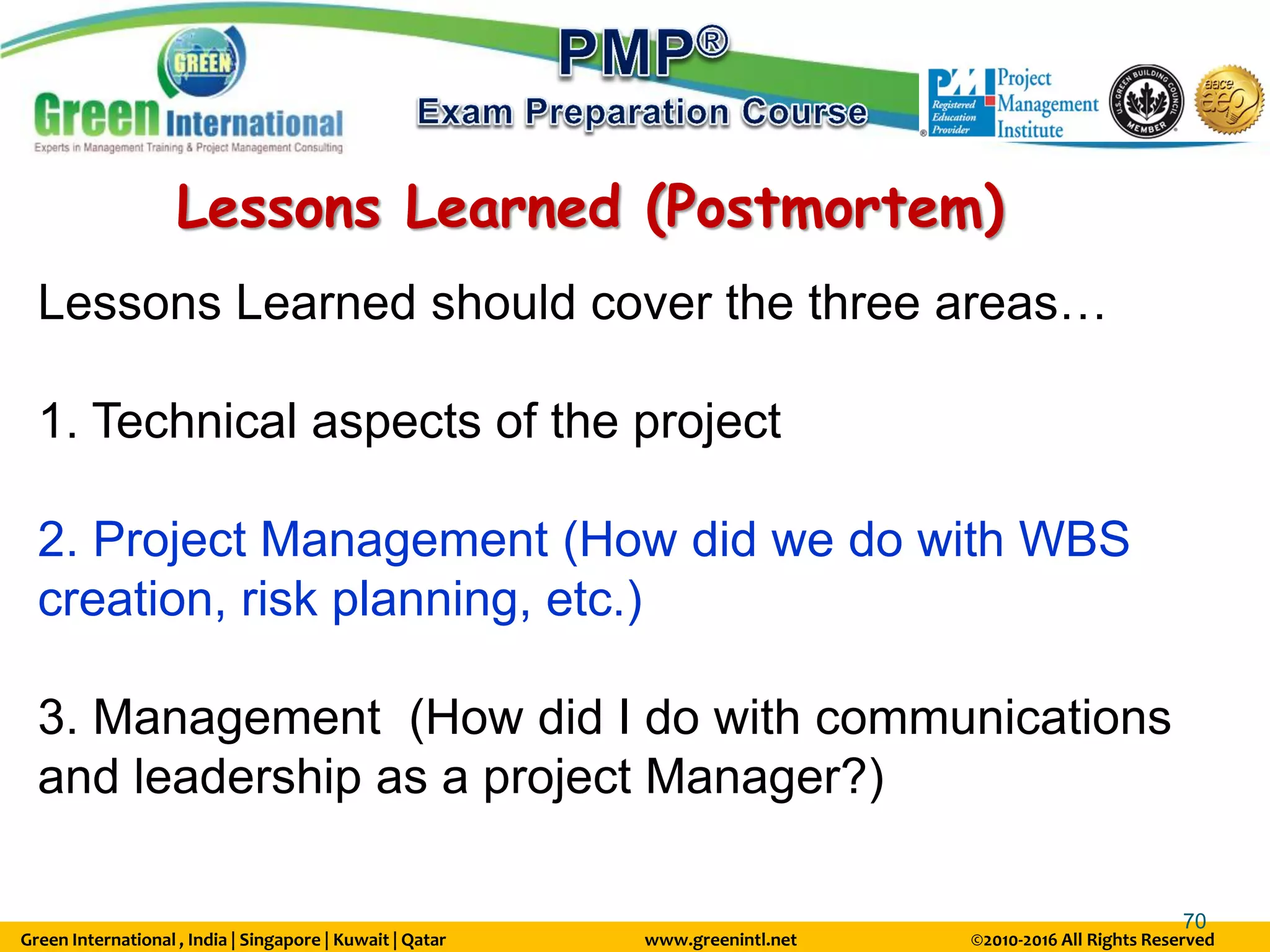 Green International , India | Singapore | Kuwait | Qatar www.greenintl.net ©2010-2016 All Rights Reserved
70
Lessons Learned (Postmortem)
Lessons Learned should cover the three areas…
1. Technical aspects of the project
2. Project Management (How did we do with WBS
creation, risk planning, etc.)
3. Management (How did I do with communications
and leadership as a project Manager?)
 