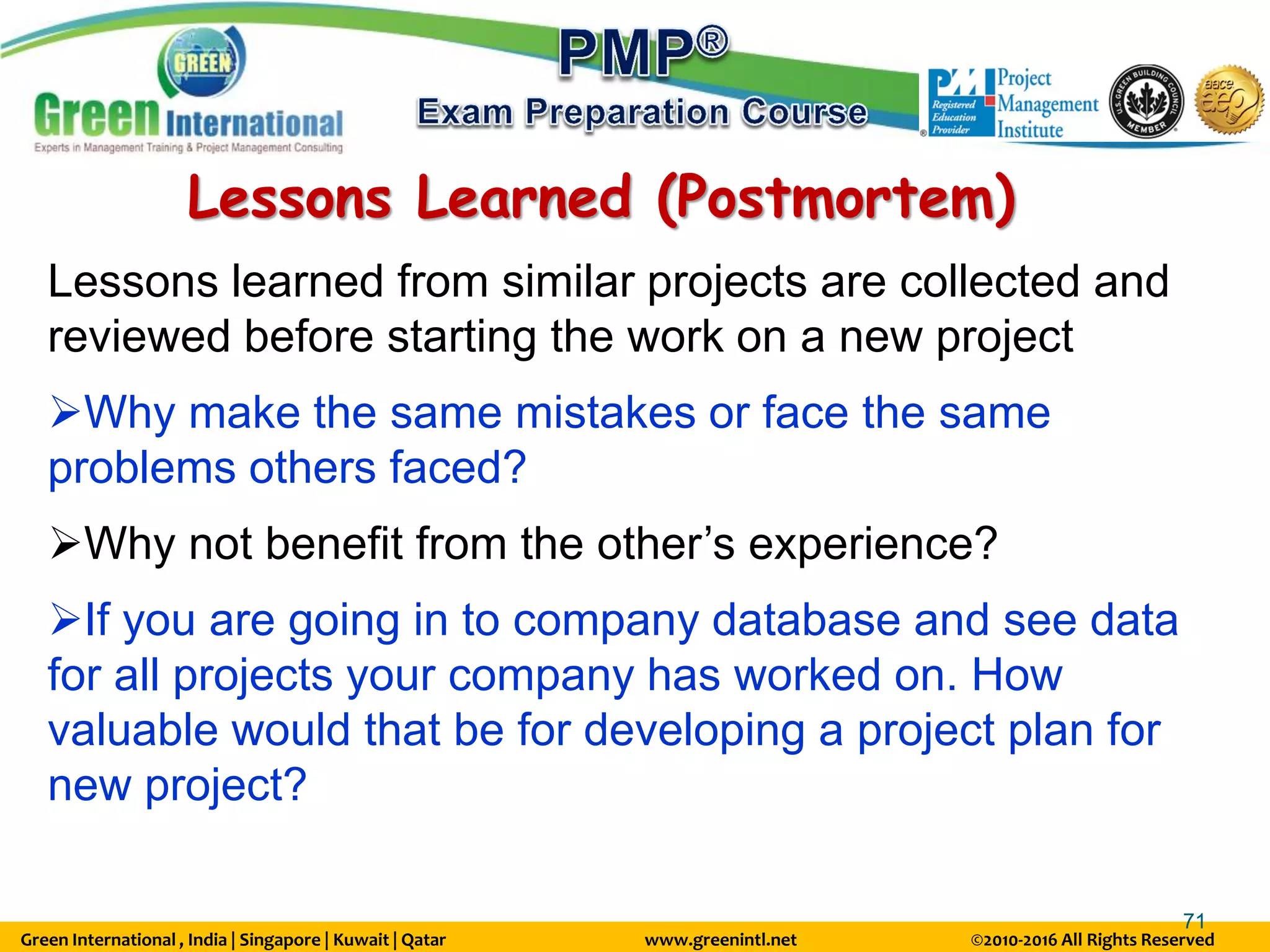 Green International , India | Singapore | Kuwait | Qatar www.greenintl.net ©2010-2016 All Rights Reserved
71
Lessons Learned (Postmortem)
Lessons learned from similar projects are collected and
reviewed before starting the work on a new project
Why make the same mistakes or face the same
problems others faced?
Why not benefit from the other’s experience?
If you are going in to company database and see data
for all projects your company has worked on. How
valuable would that be for developing a project plan for
new project?
 