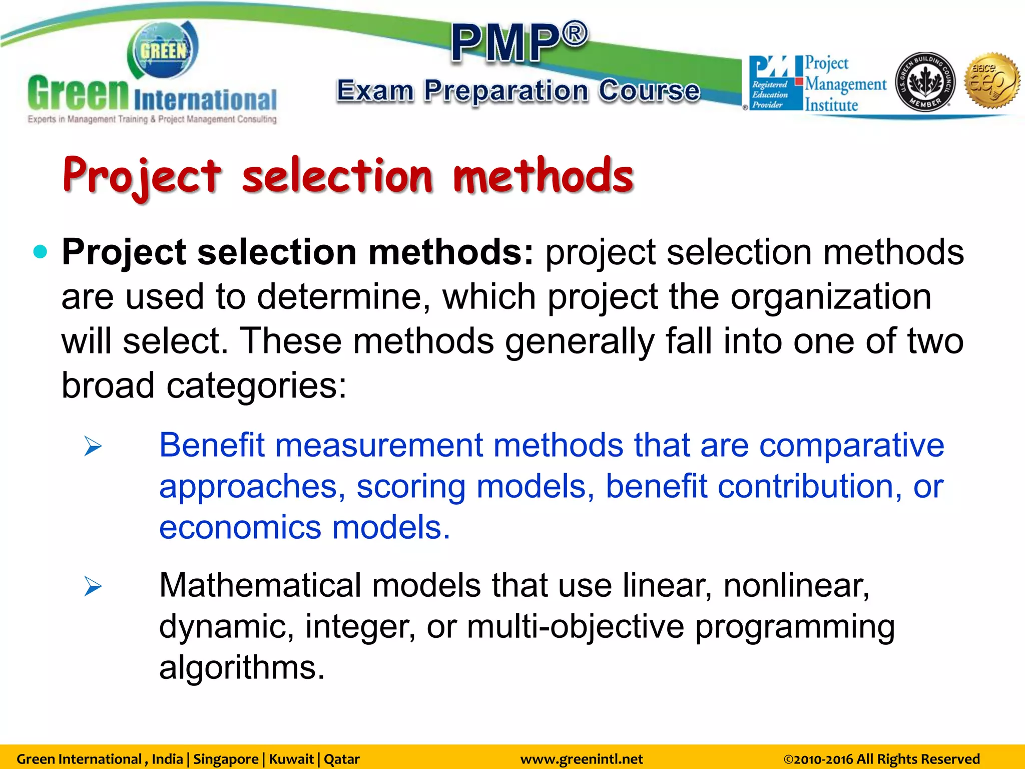 Green International , India | Singapore | Kuwait | Qatar www.greenintl.net ©2010-2016 All Rights Reserved
Project selection methods
 Project selection methods: project selection methods
are used to determine, which project the organization
will select. These methods generally fall into one of two
broad categories:
 Benefit measurement methods that are comparative
approaches, scoring models, benefit contribution, or
economics models.
 Mathematical models that use linear, nonlinear,
dynamic, integer, or multi-objective programming
algorithms.
 