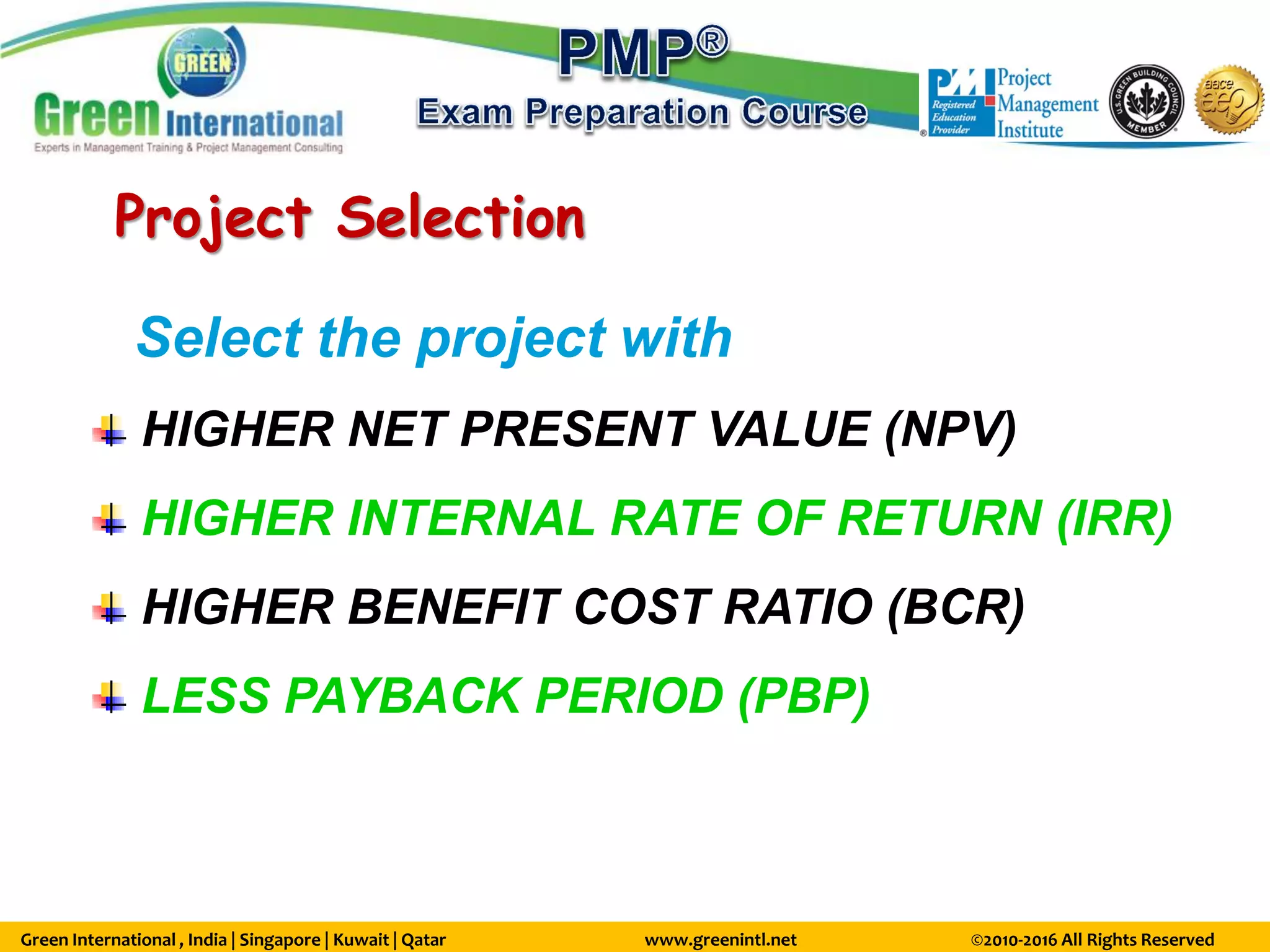 Green International , India | Singapore | Kuwait | Qatar www.greenintl.net ©2010-2016 All Rights Reserved
Project Selection
Select the project with
HIGHER NET PRESENT VALUE (NPV)
HIGHER INTERNAL RATE OF RETURN (IRR)
HIGHER BENEFIT COST RATIO (BCR)
LESS PAYBACK PERIOD (PBP)
 