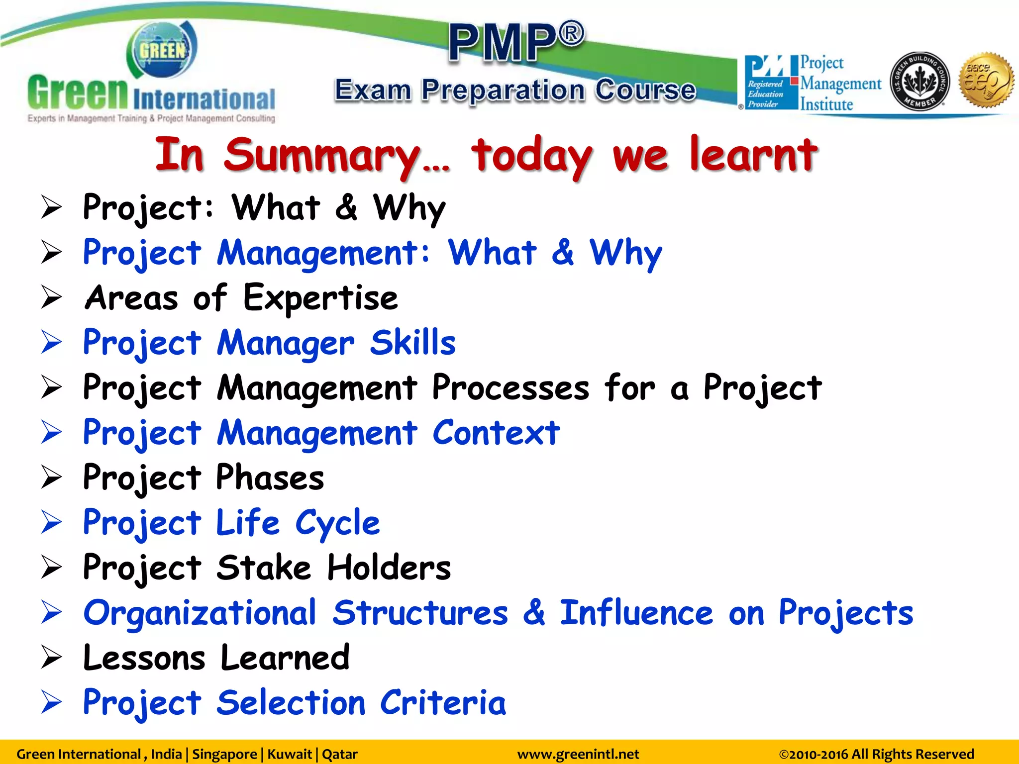 Green International , India | Singapore | Kuwait | Qatar www.greenintl.net ©2010-2016 All Rights Reserved
In Summary… today we learnt
 Project: What & Why
 Project Management: What & Why
 Areas of Expertise
 Project Manager Skills
 Project Management Processes for a Project
 Project Management Context
 Project Phases
 Project Life Cycle
 Project Stake Holders
 Organizational Structures & Influence on Projects
 Lessons Learned
 Project Selection Criteria
 
