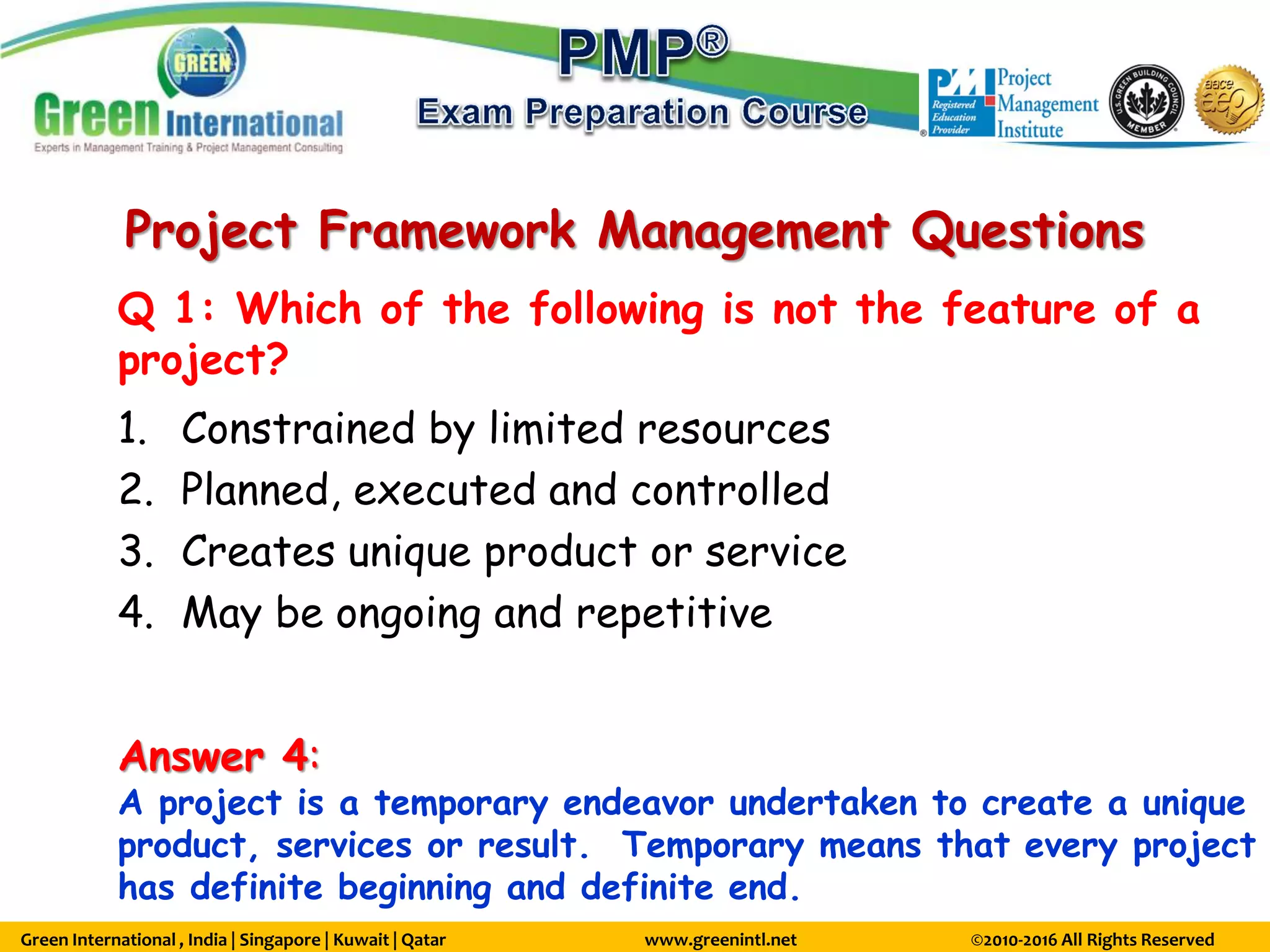 Green International , India | Singapore | Kuwait | Qatar www.greenintl.net ©2010-2016 All Rights Reserved
Project Framework Management Questions
Q 1: Which of the following is not the feature of a
project?
1. Constrained by limited resources
2. Planned, executed and controlled
3. Creates unique product or service
4. May be ongoing and repetitive
Answer 4:
A project is a temporary endeavor undertaken to create a unique
product, services or result. Temporary means that every project
has definite beginning and definite end.
 