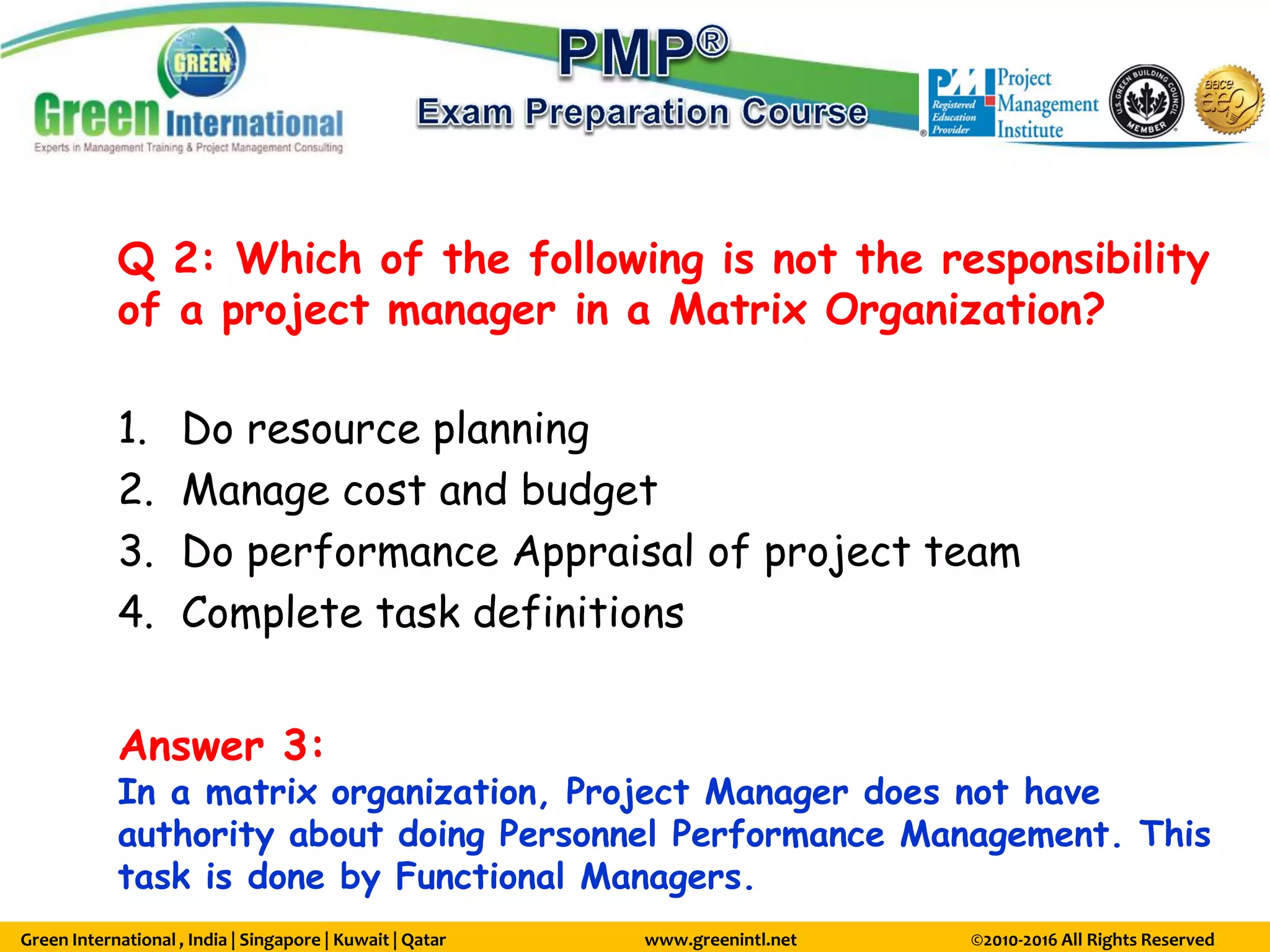 Green International , India | Singapore | Kuwait | Qatar www.greenintl.net ©2010-2016 All Rights Reserved
Q 2: Which of the following is not the responsibility
of a project manager in a Matrix Organization?
1. Do resource planning
2. Manage cost and budget
3. Do performance Appraisal of project team
4. Complete task definitions
Answer 3:
In a matrix organization, Project Manager does not have
authority about doing Personnel Performance Management. This
task is done by Functional Managers.
 