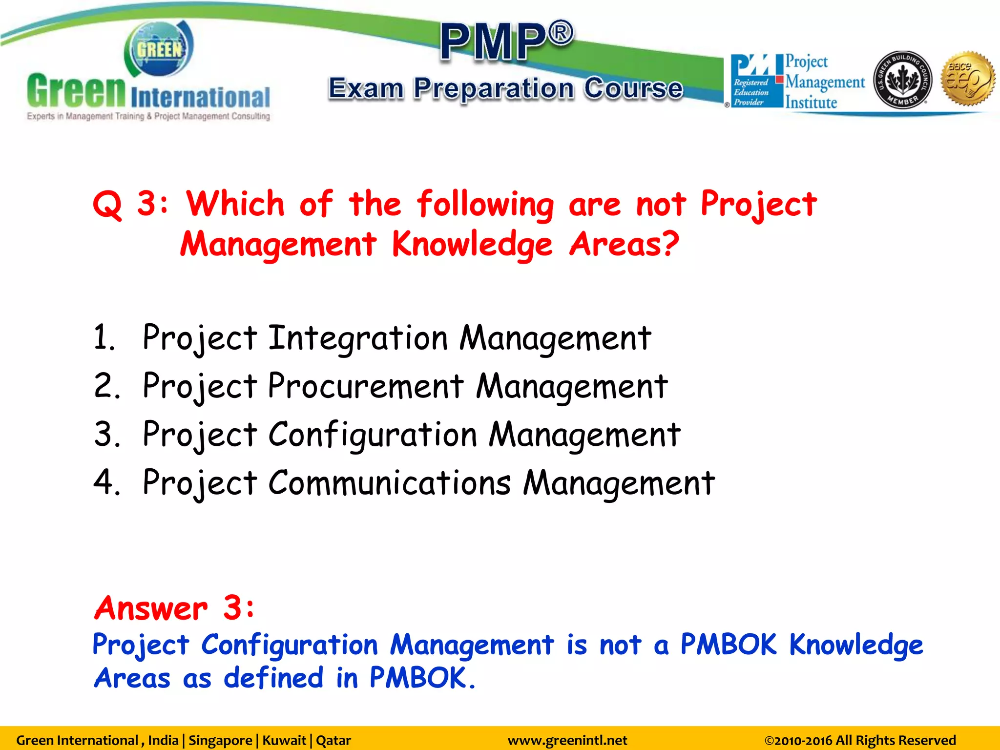 Green International , India | Singapore | Kuwait | Qatar www.greenintl.net ©2010-2016 All Rights Reserved
Q 3: Which of the following are not Project
Management Knowledge Areas?
1. Project Integration Management
2. Project Procurement Management
3. Project Configuration Management
4. Project Communications Management
Answer 3:
Project Configuration Management is not a PMBOK Knowledge
Areas as defined in PMBOK.
 