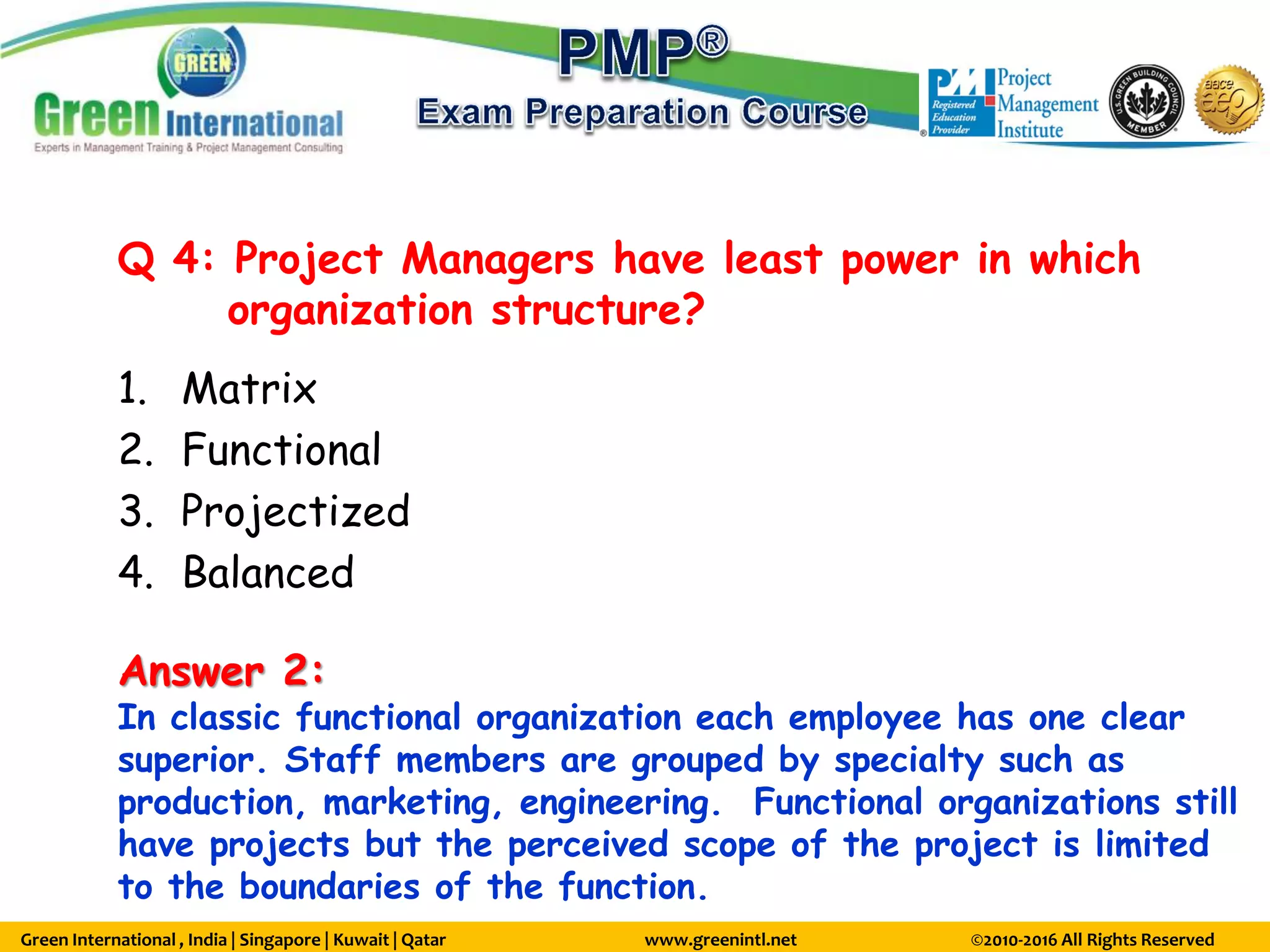 Green International , India | Singapore | Kuwait | Qatar www.greenintl.net ©2010-2016 All Rights Reserved
Q 4: Project Managers have least power in which
organization structure?
1. Matrix
2. Functional
3. Projectized
4. Balanced
Answer 2:
In classic functional organization each employee has one clear
superior. Staff members are grouped by specialty such as
production, marketing, engineering. Functional organizations still
have projects but the perceived scope of the project is limited
to the boundaries of the function.
 
