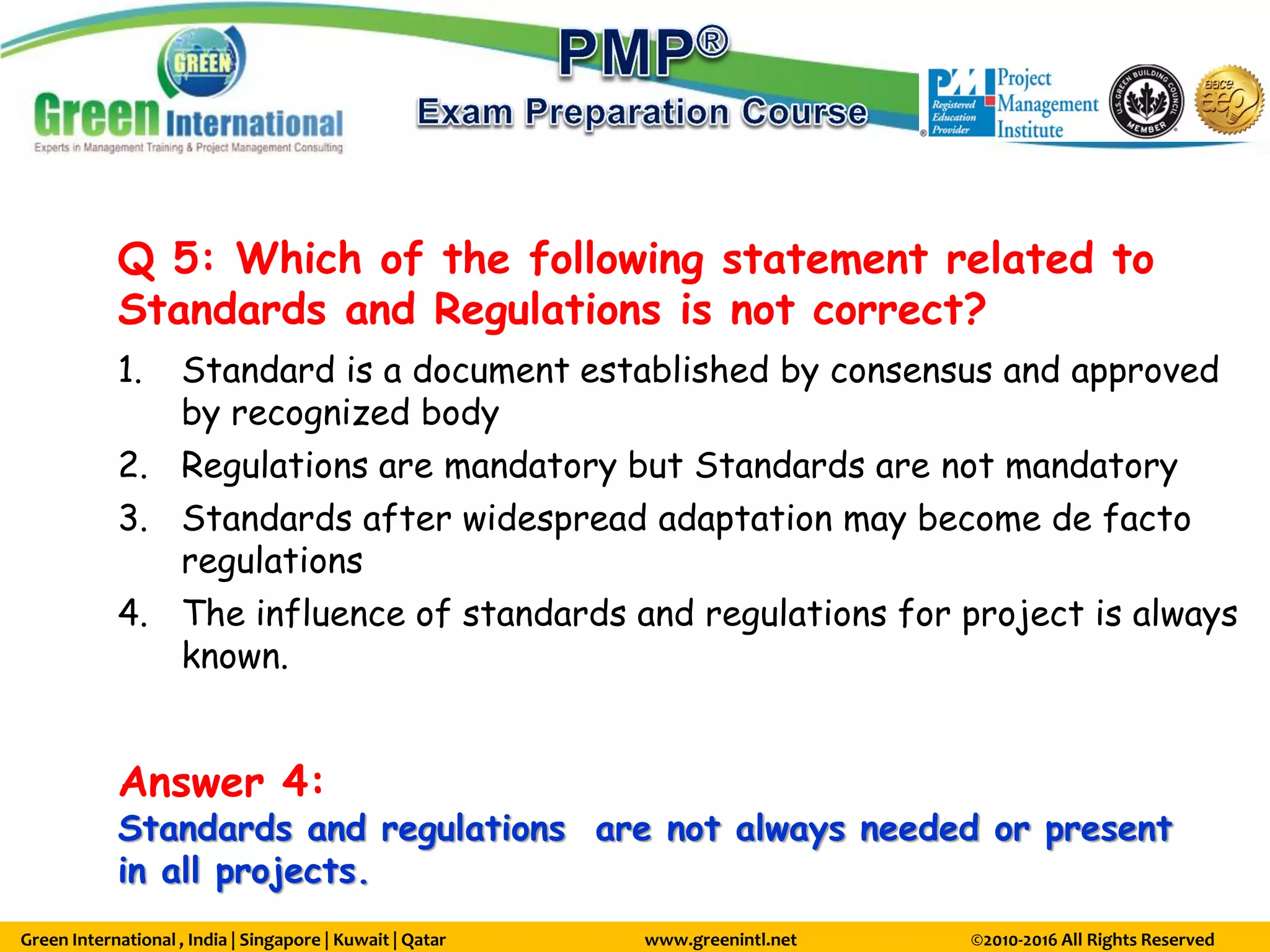 Green International , India | Singapore | Kuwait | Qatar www.greenintl.net ©2010-2016 All Rights Reserved
Q 5: Which of the following statement related to
Standards and Regulations is not correct?
1. Standard is a document established by consensus and approved
by recognized body
2. Regulations are mandatory but Standards are not mandatory
3. Standards after widespread adaptation may become de facto
regulations
4. The influence of standards and regulations for project is always
known.
Answer 4:
Standards and regulations are not always needed or present
in all projects.
 