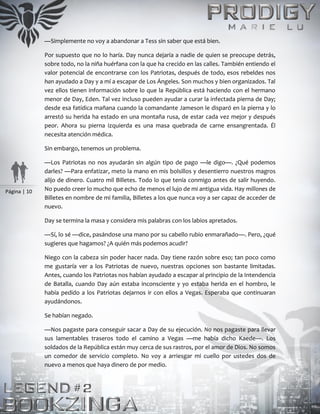 Página | 10
—Simplemente no voy a abandonar a Tess sin saber que está bien.
Por supuesto que no lo haría. Day nunca dejaría a nadie de quien se preocupe detrás,
sobre todo, no la niña huérfana con la que ha crecido en las calles. También entiendo el
valor potencial de encontrarse con los Patriotas, después de todo, esos rebeldes nos
han ayudado a Day y a mí a escapar de Los Ángeles. Son muchos y bien organizados. Tal
vez ellos tienen información sobre lo que la República está haciendo con el hermano
menor de Day, Eden. Tal vez incluso pueden ayudar a curar la infectada pierna de Day;
desde esa fatídica mañana cuando la comandante Jameson le disparó en la pierna y lo
arrestó su herida ha estado en una montaña rusa, de estar cada vez mejor y después
peor. Ahora su pierna izquierda es una masa quebrada de carne ensangrentada. Él
necesita atención médica.
Sin embargo, tenemos un problema.
—Los Patriotas no nos ayudarán sin algún tipo de pago —le digo—. ¿Qué podemos
darles? —Para enfatizar, meto la mano en mis bolsillos y desentierro nuestros magros
alijo de dinero. Cuatro mil Billetes. Todo lo que tenía conmigo antes de salir huyendo.
No puedo creer lo mucho que echo de menos el lujo de mi antigua vida. Hay millones de
Billetes en nombre de mi familia, Billetes a los que nunca voy a ser capaz de acceder de
nuevo.
Day se termina la masa y considera mis palabras con los labios apretados.
—Sí, lo sé —dice, pasándose una mano por su cabello rubio enmarañado—. Pero, ¿qué
sugieres que hagamos? ¿A quién más podemos acudir?
Niego con la cabeza sin poder hacer nada. Day tiene razón sobre eso; tan poco como
me gustaría ver a los Patriotas de nuevo, nuestras opciones son bastante limitadas.
Antes, cuando los Patriotas nos habían ayudado a escapar al principio de la Intendencia
de Batalla, cuando Day aún estaba inconsciente y yo estaba herida en el hombro, le
había pedido a los Patriotas dejarnos ir con ellos a Vegas. Esperaba que continuaran
ayudándonos.
Se habían negado.
—Nos pagaste para conseguir sacar a Day de su ejecución. No nos pagaste para llevar
sus lamentables traseros todo el camino a Vegas —me había dicho Kaede—. Los
soldados de la República están muy cerca de sus rastros, por el amor de Dios. No somos
un comedor de servicio completo. No voy a arriesgar mi cuello por ustedes dos de
nuevo a menos que haya dinero de por medio.
 
