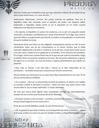 Página | 102
Naciones Unidas para la República hasta que haya suficiente evidencia de un tratado de paz
entre el país aislacionista y su vecino del este…”
Aislacionista. Militarizado. Criminal. Me quedo mirando las palabras. Para mí, la
República había sido retratada como el epítome del poder, una máquina militar
implacable e imparable. Kaede sonríe al ver la expresión en mi rostro cuando
finalmente nos aleja de los monitores.
—De repente, la República no parece tan poderosa, ¿no es así? ¿Un pequeño estado
reservado y enclenque, humillándose por ayuda internacional? Te lo digo, Day; todo lo
que hace falta es una generación para lavarle el cerebro a una población y convencerlos
de que la realidad no existe.
Caminamos hacia una mesa con dos delgadas computadoras puestas en ella. El joven
cerniéndose sobre una de las computadoras es el mismo hombre que le había
mostrado rápidamente una seña V a Kaede en la vía del tren, el que tiene la piel oscura
y los ojos claros. Kaede le da un golpecito en el hombro. Él no reacciona de inmediato.
En su lugar, teclea unas cuantas líneas más en lo que sea que está en la pantalla y luego
se desliza hacia una posición sentada en la mesa. Me encuentro admirando su gracia.
De seguro es un corredor. Se cruza de brazos y espera pacientemente que Kaede nos
presente.
—Day, este es Pascao —me dice ella—. Pascao es el líder indiscutible de los
corredores… ha estado ansioso por conocerte, por decirlo suavemente.
Pascao tiende una mano hacia mí, sus ojos claros fijos intensamente en los míos. Él me
da una sonrisa blanca y brillante.
—Es un placer —dice en un emocionado torrente de palabras sin aliento. Sus mejillas
se sonrojan cuando le devuelvo la sonrisa—. Basta con decir que todos hemos oído
mucho sobre ti. Soy tu mayor admirador. Tu mayor admirador.
No creo que nunca antes alguien haya coqueteado conmigo tan descaradamente,
excepto tal vez un chico que recuerdo del sector Blueridge.
—Es bueno conocer a otro corredor —contesto, estrechando su mano—. Estoy seguro
de que tomaré algunos trucos nuevos de ti.
Él me da una sonrisa diabólica cuando ve cuán nervioso luzco.
—Oh, te gustará lo que viene. Créeme, no te arrepentirás de unirte a nosotros… vamos
a dar paso a toda una nueva era para los Estados Unidos. La República no sabrá qué la
 