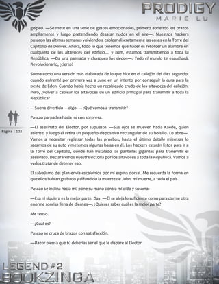 Página | 103
golpeó. —Se mete en una serie de gestos emocionados, primero abriendo los brazos
ampliamente y luego pretendiendo desatar nudos en el aire—. Nuestros hackers
pasaron las últimas semanas volviendo a cablear discretamente las cosas en la Torre del
Capitolio de Denver. Ahora, todo lo que tenemos que hacer es retorcer un alambre en
cualquiera de los altavoces del edificio… y bam, estamos transmitiendo a toda la
República. —Da una palmada y chasquea los dedos—. Todo el mundo te escuchará.
Revolucionario, ¿cierto?
Suena como una versión más elaborada de lo que hice en el callejón del diez segundo,
cuando enfrenté por primera vez a June en un intento por conseguir la cura para la
peste de Eden. Cuando había hecho un recableado crudo de los altavoces del callejón.
Pero, ¿volver a cablear los altavoces de un edificio principal para transmitir a toda la
República?
—Suena divertido —digo—. ¿Qué vamos a transmitir?
Pascao parpadea hacia mí con sorpresa.
—El asesinato del Elector, por supuesto. —Sus ojos se mueven hacia Kaede, quien
asiente, y luego él retira un pequeño dispositivo rectangular de su bolsillo. Lo abre—.
Vamos a necesitar registrar todas las pruebas, hasta el último detalle mientras lo
sacamos de su auto y metemos algunas balas en él. Los hackers estarán listos para ir a
la Torre del Capitolio, donde han instalado las pantallas gigantes para transmitir el
asesinato. Declararemos nuestra victoria por los altavoces a toda la República. Vamos a
verlos tratar de detener eso.
El salvajismo del plan envía escalofríos por mi espina dorsal. Me recuerda la forma en
que ellos habían grabado y difundido la muerte de John, mi muerte, a todo el país.
Pascao se inclina hacia mí, pone su mano contra mi oído y susurra:
—Esa ni siquiera es la mejor parte, Day. —Él se aleja lo suficiente como para darme otra
enorme sonrisa llena de dientes—. ¿Quieres saber cuál es la mejor parte?
Me tenso.
—¿Cuál es?
Pascao se cruza de brazos con satisfacción.
—Razor piensa que tú deberías ser el que le dispare al Elector.
 