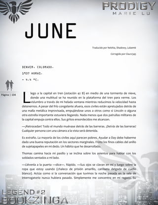 Página | 104
JUNE Traducido por Nelshia, Shadowy, Lalaemk
Corregido por Clau12345
DENVER, COLORADO.
1937 HORAS.
- 4.4 °C.
lego a la capital en tren (estación 42 B) en medio de una tormenta de nieve,
donde una multitud se ha reunido en la plataforma del tren para verme. Los
vislumbro a través de mi helada ventana mientras reducimos la velocidad hasta
detenernos. A pesar del frío congelante afuera, esos civiles están apretujados detrás de
una malla metálica improvisada, empujándose unos a otros como si Lincoln o alguna
otra estrella importante estuviera llegando. Nada menos que dos patrullas militares de
la capital empuja contra ellos. Sus gritos ensordecidos me alcanzan.
—¡Retrocedan! Todo el mundo muévase detrás de las barreras. ¡Detrás de las barreras!
Cualquier persona con una cámara a la vista será detenida.
Es extraño. La mayoría de los civiles aquí parecen pobres. Ayudar a Day debe haberme
dado una buena reputación en los sectores marginales. Froto los finos cables del anillo
de sujetapapeles en mi dedo. Un hábito que he desarrollado.
Thomas camina hacia mi pasillo y se inclina sobre los asientos para hablar con los
soldados sentados a mi lado.
—Llévenla a la puerta —dice—. Rápido. —Sus ojos se clavan en mí y luego sobre la
ropa que estoy usando (chaleco de prisión amarillo, camiseta delgada de cuello
blanco). Actúa como si la conversación que tuvimos la noche pasada en la sala de
interrogatorio nunca hubiera pasado. Simplemente me concentro en mi regazo. Su
L
 