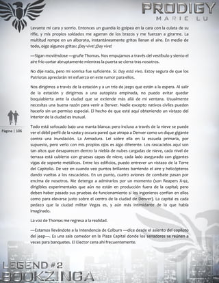 Página | 106
Levanto mi cara y sonrío. Entonces un guardia lo golpea en la cara con la culata de su
rifle, y mis propios soldados me agarran de los brazos y me fuerzan a girarme. La
multitud rompe en un alboroto, instantáneamente gritos llenan el aire. En medio de
todo, oigo algunos gritos: ¡Day vive! ¡Day vive!
—Sigan moviéndose —gruñe Thomas. Nos empujamos a través del vestíbulo y siento el
aire frío cortar abruptamente mientras la puerta se cierra tras nosotros.
No dije nada, pero mi sonrisa fue suficiente. Sí. Day está vivo. Estoy segura de que los
Patriotas apreciarán mi esfuerzo en este rumor para ellos.
Nos dirigimos a través de la estación y a un trío de jeeps que están a la espera. Al salir
de la estación y dirigirnos a una autopista empinada, no puedo evitar quedar
boquiabierta ante la ciudad que se extiende más allá de mi ventana. Usualmente
necesitas una buena razón para venir a Denver. Nadie excepto nativos civiles pueden
hacerlo sin un permiso especial. El hecho de que esté aquí obteniendo un vistazo del
interior de la ciudad es inusual.
Todo está sofocado bajo una manta blanca: pero incluso a través de la nieve se puede
ver el débil perfil de la vasta y oscura pared que atrapa a Denver como un dique gigante
contra una inundación. La Armadura. Leí sobre ella en la escuela primaria, por
supuesto, pero verlo con mis propios ojos es algo diferente. Los rascacielos aquí son
tan altos que desaparecen dentro la niebla de nubes cargadas de nieve, cada nivel de
terraza está cubierto con gruesas capas de nieve, cada lado asegurado con gigantes
vigas de soporte metálicos. Entre los edificios, puedo entrever un vistazo de la Torre
del Capitolio. De vez en cuando veo puntos brillantes barriendo el aire y helicópteros
dando vueltas a los rascacielos. En un punto, cuatro aviones de combate pasan por
encima de nosotros. Me detengo a admirarlos por un momento (son Reapers X-92,
dirigibles experimentales que aún no están en producción fuera de la capital; pero
deben haber pasado sus pruebas de funcionamiento si los ingenieros confían en ellos
como para elevarse justo sobre el centro de la ciudad de Denver). La capital es cada
pedazo que la ciudad militar Vegas es, y aún más intimidante de lo que había
imaginado.
La voz de Thomas me regresa a la realidad.
—Estamos llevándote a la Intendencia de Colburn —dice desde el asiento del copiloto
del jeep—. Es una sala comedor en la Plaza Capital donde los senadores se reúnen a
veces para banquetes. El Elector cena ahí frecuentemente.
 