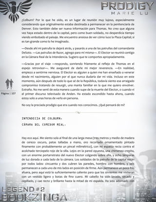 Página | 107
¿Colburn? Por lo que he oído, es un lugar de reunión muy lujoso, especialmente
considerando que originalmente estaba destinada a permanecer en la penitenciaría de
Denver. Esto también debe ser nueva información para Thomas. No creo que alguna
vez haya estado dentro de la capital, pero como buen soldado, no desperdicia tiempo
viendo embobado el paisaje. Me encuentro ansiosa de ver cómo luce la Plaza Capital; si
es tan grande como lo he imaginado.
—Desde ahí mi patrulla te dejará atrás, y pasarás a una de las patrullas del comandante
DeSoto. —Las patrullas de Razor, agrego para mí misma—. El Elector se reunirá contigo
en la Cámara Real de la Intendencia. Sugiero que te comportes apropiadamente.
—Gracias por el viaje —respondo, sonriendo fríamente al reflejo de Thomas en el
espejo retrovisor—. Me aseguraré de darle mi mejor reverencia. —En realidad,
empiezo a sentirme nerviosa. El Elector es alguien a quien me han enseñado a venerar
desde mi nacimiento, alguien por el que nunca dudaría dar mi vida. Incluso en este
momento, aún después de todo lo que sé de la República, todavía siento ese arraigado
compromiso tratando de resurgir, una manta familiar en la que me quiero envolver.
Extraño. No me sentí de esta manera cuando supe de la muerte del Elector, o cuando vi
el primer discurso televisado de Anden. Ha estado escondido hasta ahora, cuando
estoy solo a unas horas de verlo en persona.
No soy la preciada prodigio que era cuando nos conocimos. ¿Qué pensará de mí?
INTENDECIA DE COLBURN,
CÁMARA DEL COMEDOR REAL.
Hay eco aquí. Me siento sola al final de una larga mesa (tres metros y medio de madera
de cerezo oscuro, patas talladas a mano, oro recortado ornamentado pintado
finamente con probablemente un pincel milimétrico), con mi espalda recta contra el
acolchado terciopelo rojo de la silla. Lejos en la pared opuesta, una chimenea crepita,
con un enorme portarretrato del nuevo Elector colgando sobre ella, y ocho lámparas
de luz dorada a cada lado de la cámara. Los soldados de la patrulla de la capital están
por todos lados: cincuenta y dos cubren las paredes, hombro con hombro, y seis
permanecen a cada uno de mis lados en posición de firme. Aún permanece un poco frío
afuera, pero aquí está lo suficientemente caliente para que los sirvientes me vistieran
con un vestido ligero y botas de fino cuero. Mi cabello ha sido lavado, secado y
cepillado, y cae recto y brillante hasta la mitad de mi espalda. Ha sido adornado con
 