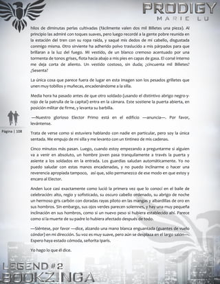 Página | 108
hilos de diminutas perlas cultivadas (fácilmente valen dos mil Billetes una pieza). Al
principio las admiré con toques suaves, pero luego recordé a la gente pobre reunida en
la estación del tren con su ropa raída, y saqué mis dedos de mi cabello, disgustada
conmigo misma. Otro sirviente ha adherido polvo traslucido a mis párpados para que
brillaran a la luz del fuego. Mi vestido, de un blanco cremoso acentuado por una
tormenta de tonos grises, flota hacia abajo a mis pies en capas de gasa. El corsé interno
me deja corta de aliento. Un vestido costoso, sin duda; ¿cincuenta mil Billetes?
¿Sesenta?
La única cosa que parece fuera de lugar en esta imagen son los pesados grilletes que
unen muy tobillos y muñecas, encadenándome a la silla.
Media hora ha pasado antes de que otro soldado (usando el distintivo abrigo negro-y-
rojo de la patrulla de la capital) entra en la cámara. Este sostiene la puerta abierta, en
posición militar de firme, y levanta su barbilla.
—Nuestro glorioso Elector Primo está en el edificio —anuncia—. Por favor,
levántense.
Trata de verse como si estuviera hablando con nadie en particular, pero soy la única
sentada. Me empujo de mi silla y me levanto con un tintineo de mis cadenas.
Cinco minutos más pasan. Luego, cuando estoy empezando a preguntarme si alguien
va a venir en absoluto, un hombre joven pasa tranquilamente a través la puerta y
asiente a los soldados en la entrada. Los guardias saludan automáticamente. Yo no
puedo saludar con estas manos encadenadas, y no puedo inclinarme o hacer una
reverencia apropiada tampoco, así que, sólo permanezco de ese modo en que estoy y
encaro al Elector.
Anden luce casi exactamente como lució la primera vez que lo conocí en el baile de
celebración: alto, regio y sofisticado, su oscuro cabello ordenado, su abrigo de noche
un hermoso gris carbón con doradas rayas piloto en las mangas y albardillas de oro en
sus hombros. Sin embargo, sus ojos verdes parecen solemnes, y hay una muy pequeña
inclinación en sus hombros, como si un nuevo peso si hubiera establecido ahí. Parece
como si la muerte de su padre lo hubiera afectado después de todo.
—Siéntese, por favor —dice, alzando una mano blanca enguantada (guantes de vuelo
cóndor) en mi dirección. Su voz es muy suave, pero aún se desplaza en el largo salón—.
Espero haya estado cómoda, señorita Iparis.
Yo hago lo que él dice.
 