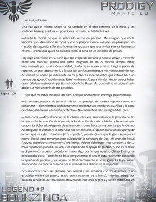 Página | 109
—Lo estoy. Gracias.
Una vez que el mismo Anden se ha sentado en el otro extremo de la mesa y los
soldados han regresado a sus posiciones normales, él habla otra vez.
—Recibí la noticia de que ha solicitado verme en persona. Me imagino que no le
importa que esté usando las ropas que le he proporcionado. —Hace una pausa por una
fracción de segundo, sólo el suficiente tiempo para que una tímida sonrisa ilumine su
rostro—. Pensé que quizá no quisiera tomar la cena en un uniforme de prisión.
Hay algo controlado en su tono que me crispa los nervios. ¿Cómo se atreve a vestirme
como una muñeca?, piensa una parte indignada de mí. Al mismo tiempo, estoy
impresionada por su aire de autoridad, dueño de su nuevo estatus. Llegó al poder de
repente, un gran asunto en sí, y lo usa tan confiadamente que mis viejos sentimientos
de lealtad presionan pesadamente en mi pecho. La incertidumbre que él tuvo hace un
tiempo desapareció rápidamente. Este hombre nació para mandar. Anden parece haber
desarrollado una atracción por ti, me había dicho Razor. Así que inclino mi cabeza hacia
abajo y lo miro a través de mis pestañas.
—¿Por qué me estás tratando tan bien? Creí que ahora era un enemigo para el estado.
—Estaría avergonzado de tratar al más famoso prodigio de nuestra República como un
prisionero —dice mientras cuidadosamente endereza sus tenedores, cuchillos y la copa
de champaña en una alineación perfecta—. No encuentras esto desagradable, ¿o sí?
—Para nada. —Miro alrededor de la cámara otra vez, memorizando la posición de las
lámparas, la decoración de la pared, la localización de cada soldado, y las armas que
cargan. La elaborada elegancia de este encuentro me hace darme cuenta que Anden no
ha arreglado el vestido y la cena sólo por ser coqueto. Él quiere que la noticia acerca de
lo bien que me está tratando se filtre al público, pienso. Quiere que la gente sepa que el
nuevo Elector está tomando buen cuidado de la salvadora de Day. Mi aversión inicial
flaquea; este nuevo pensamiento me intriga. Anden debe estar muy consciente de su
mala reputación pública. Tal vez, está esperando el apoyo del pueblo. Si ese es el caso,
está poniendo especial cuidado en hacer algo por lo que nuestro último Elector se
preocupaba poco. También me hace preguntarme: si Anden está realmente buscando
la aprobación pública, ¿qué piensa de Day? Ciertamente él no se ganará a la personas
anunciando una cacería humana por el criminal más famoso de la República.
Dos sirvientes traen las charolas con comida (una ensalada con fresas reales, y un
exquisito vientre de puerco asado con corazones de palmito), mientras otros dos
colocan servilletas de tela blanca atravesando nuestros regazos y sirven champaña en
 