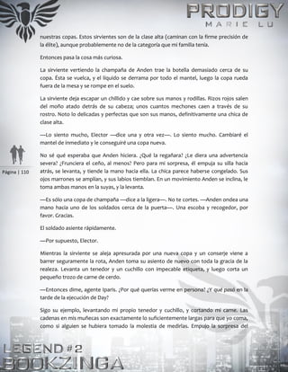 Página | 110
nuestras copas. Estos sirvientes son de la clase alta (caminan con la firme precisión de
la élite), aunque probablemente no de la categoría que mi familia tenía.
Entonces pasa la cosa más curiosa.
La sirviente vertiendo la champaña de Anden trae la botella demasiado cerca de su
copa. Ésta se vuelca, y el líquido se derrama por todo el mantel, luego la copa rueda
fuera de la mesa y se rompe en el suelo.
La sirviente deja escapar un chillido y cae sobre sus manos y rodillas. Rizos rojos salen
del moño atado detrás de su cabeza; unos cuantos mechones caen a través de su
rostro. Noto lo delicadas y perfectas que son sus manos, definitivamente una chica de
clase alta.
—Lo siento mucho, Elector —dice una y otra vez—. Lo siento mucho. Cambiaré el
mantel de inmediato y le conseguiré una copa nueva.
No sé qué esperaba que Anden hiciera. ¿Qué la regañara? ¿Le diera una advertencia
severa? ¿Frunciera el ceño, al menos? Pero para mi sorpresa, él empuja su silla hacia
atrás, se levanta, y tiende la mano hacia ella. La chica parece haberse congelado. Sus
ojos marrones se amplían, y sus labios tiemblan. En un movimiento Anden se inclina, le
toma ambas manos en la suyas, y la levanta.
—Es sólo una copa de champaña —dice a la ligera—. No te cortes. —Anden ondea una
mano hacia uno de los soldados cerca de la puerta—. Una escoba y recogedor, por
favor. Gracias.
El soldado asiente rápidamente.
—Por supuesto, Elector.
Mientras la sirviente se aleja apresurada por una nueva copa y un conserje viene a
barrer seguramente la rota, Anden toma su asiento de nuevo con toda la gracia de la
realeza. Levanta un tenedor y un cuchillo con impecable etiqueta, y luego corta un
pequeño trozo de carne de cerdo.
—Entonces dime, agente Iparis. ¿Por qué querías verme en persona? ¿Y qué pasó en la
tarde de la ejecución de Day?
Sigo su ejemplo, levantando mi propio tenedor y cuchillo, y cortando mi carne. Las
cadenas en mis muñecas son exactamente lo suficientemente largas para que yo coma,
como si alguien se hubiera tomado la molestia de medirlas. Empujo la sorpresa del
 
