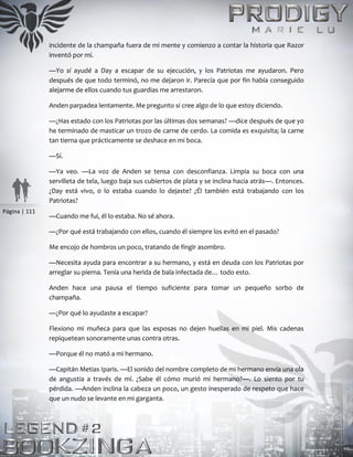 Página | 111
incidente de la champaña fuera de mi mente y comienzo a contar la historia que Razor
inventó por mí.
—Yo sí ayudé a Day a escapar de su ejecución, y los Patriotas me ayudaron. Pero
después de que todo terminó, no me dejaron ir. Parecía que por fin había conseguido
alejarme de ellos cuando tus guardias me arrestaron.
Anden parpadea lentamente. Me pregunto si cree algo de lo que estoy diciendo.
—¿Has estado con los Patriotas por las últimas dos semanas? —dice después de que yo
he terminado de masticar un trozo de carne de cerdo. La comida es exquisita; la carne
tan tierna que prácticamente se deshace en mi boca.
—Sí.
—Ya veo. —La voz de Anden se tensa con desconfianza. Limpia su boca con una
servilleta de tela, luego baja sus cubiertos de plata y se inclina hacia atrás—. Entonces.
¿Day está vivo, 0 lo estaba cuando lo dejaste? ¿Él también está trabajando con los
Patriotas?
—Cuando me fui, él lo estaba. No sé ahora.
—¿Por qué está trabajando con ellos, cuando él siempre los evitó en el pasado?
Me encojo de hombros un poco, tratando de fingir asombro.
—Necesita ayuda para encontrar a su hermano, y está en deuda con los Patriotas por
arreglar su pierna. Tenía una herida de bala infectada de… todo esto.
Anden hace una pausa el tiempo suficiente para tomar un pequeño sorbo de
champaña.
—¿Por qué lo ayudaste a escapar?
Flexiono mi muñeca para que las esposas no dejen huellas en mi piel. Mis cadenas
repiquetean sonoramente unas contra otras.
—Porque él no mató a mi hermano.
—Capitán Metias Iparis. —El sonido del nombre completo de mi hermano envía una ola
de angustia a través de mí. ¿Sabe él cómo murió mi hermano?—. Lo siento por tu
pérdida. —Anden inclina la cabeza un poco, un gesto inesperado de respeto que hace
que un nudo se levante en mi garganta.
 