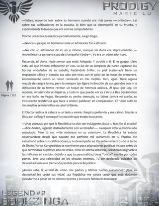 Página | 112
—Sabes, recuerdo leer sobre tu hermano cuando era más joven —continúa—. Leí
sobre sus calificaciones en la escuela, lo bien que se desempeñó en su Prueba, y
especialmente lo bueno que era con las computadoras.
Pincho una fresa, la mastico pensativamente, luego trago.
—Nunca supe que mi hermano tenía un admirador tan estimado.
—No era un admirador de él, en sí mismo, aunque sin duda era impresionante. —
Anden levanta su nueva copa de champaña y bebe—. Yo era un admirador tuyo.
Recuerda, sé obvia. Hazle pensar que estás halagada. Y atraída a él. Él es guapo, claro
está, así que intento enfocarme en eso. La luz de las lámparas de pared capturan los
bordes ondulados de su cabello, haciéndolo brillar; su piel aceitunada tiene un
resplandor cálido y dorado; sus ojos son ricos con el color de las hojas de primavera.
Gradualmente siento un rubor creciendo en mis mejillas. Bien, sigue. Tiene alguna
mezcla de sangre latina, pero la siempre tan ligera inclinación de sus grandes ojos y la
delicadeza de su frente revelan un toque de herencia asiática. Al igual que Day. De
repente, mi atención se dispersa, y todo lo que puedo ver es a mí y a Day besándonos
en ese baño en Vegas. Recuerdo su pecho desnudo, su labios contra mi cuello, su
intoxicante resistencia que hace a Anden palidecer en comparación. El rubor sutil en
mis mejillas se intensifica en calor brillante.
El Elector inclina la cabeza a un lado y sonríe. Respiro profundo y me calmo. Gracias a
Dios aun así logré conseguir la reacción que estaba buscando.
—¿Has pensado por qué la República ha sido tan indulgente, dada tu traición al estado?
—dice Anden, jugando distraídamente con su tenedor—. Cualquier otro ya habría sido
ejecutado. Pero tú no. —Se endereza en su asiento—. La República ha estado
observándote desde que sacaste ese perfecto mil quinientos en tu Prueba. He
escuchado sobre tus calificaciones, y tu desempeño en los entrenamientos de la tarde
de Drake. Varios Congresistas te nominaron para asignaciones políticas incluso antes de
que terminaras tu primer año en Drake. Pero en última instancia, decidieron asignarte a
las militares en cambio, debido a que tu personalidad tiene “oficial” escrito por todas
partes. Eres una celebridad en los círculos internos. Tu ser declarado culpable de
deslealtad sería una tremenda pérdida para la República.
¿Anden sabe la verdad de cómo mis padres y Metias fueron asesinados? ¿Que su
deslealtad les costó sus vidas? ¿La República me valora tanto que está dudando
ejecutarme a pesar de mi crimen reciente y los lazos familiares traidores?
 