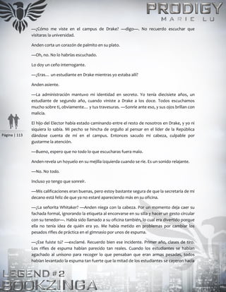 Página | 113
—¿Cómo me viste en el campus de Drake? —digo—. No recuerdo escuchar que
visitaras la universidad.
Anden corta un corazón de palmito en su plato.
—Oh, no. No lo habrías escuchado.
Lo doy un ceño interrogante.
—¿Eras… un estudiante en Drake mientras yo estaba allí?
Anden asiente.
—La administración mantuvo mi identidad en secreto. Yo tenía diecisiete años, un
estudiante de segundo año, cuando viniste a Drake a los doce. Todos escuchamos
mucho sobre ti, obviamente… y tus travesuras. —Sonríe ante eso, y sus ojos brillan con
malicia.
El hijo del Elector había estado caminando entre el resto de nosotros en Drake, y yo ni
siquiera lo sabía. Mi pecho se hincha de orgullo al pensar en el líder de la República
dándose cuenta de mí en el campus. Entonces sacudo mi cabeza, culpable por
gustarme la atención.
—Bueno, espero que no todo lo que escucharas fuera malo.
Anden revela un hoyuelo en su mejilla izquierda cuando se ríe. Es un sonido relajante.
—No. No todo.
Incluso yo tengo que sonreír.
—Mis calificaciones eran buenas, pero estoy bastante segura de que la secretaria de mi
decano está feliz de que ya no estaré apareciendo más en su oficina.
—¿La señorita Whitaker? —Anden niega con la cabeza. Por un momento deja caer su
fachada formal, ignorando la etiqueta al encorvarse en su silla y hacer un gesto circular
con su tenedor—. Había sido llamado a su oficina también, lo cual era divertido porque
ella no tenía idea de quién era yo. Me había metido en problemas por cambiar los
pesados rifles de práctica en el gimnasio por unos de espuma.
—¿Ese fuiste tú? —exclamé. Recuerdo bien ese incidente. Primer año, clases de tiro.
Los rifles de espuma habían parecido tan reales. Cuando los estudiantes se habían
agachado al unísono para recoger lo que pensaban que eran armas pesadas, todos
habían levantado la espuma tan fuerte que la mitad de los estudiantes se cayeron hacia
 