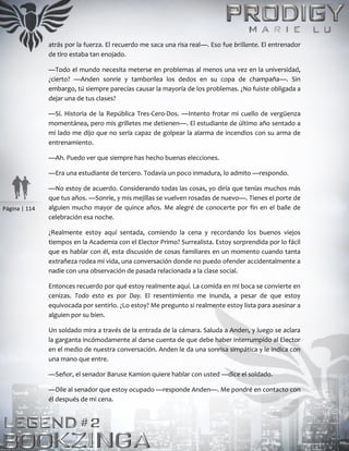 Página | 114
atrás por la fuerza. El recuerdo me saca una risa real—. Eso fue brillante. El entrenador
de tiro estaba tan enojado.
—Todo el mundo necesita meterse en problemas al menos una vez en la universidad,
¿cierto? —Anden sonríe y tamborilea los dedos en su copa de champaña—. Sin
embargo, tú siempre parecías causar la mayoría de los problemas. ¿No fuiste obligada a
dejar una de tus clases?
—Sí. Historia de la República Tres-Cero-Dos. —Intento frotar mi cuello de vergüenza
momentánea, pero mis grilletes me detienen—. El estudiante de último año sentado a
mi lado me dijo que no sería capaz de golpear la alarma de incendios con su arma de
entrenamiento.
—Ah. Puedo ver que siempre has hecho buenas elecciones.
—Era una estudiante de tercero. Todavía un poco inmadura, lo admito —respondo.
—No estoy de acuerdo. Considerando todas las cosas, yo diría que tenías muchos más
que tus años. —Sonríe, y mis mejillas se vuelven rosadas de nuevo—. Tienes el porte de
alguien mucho mayor de quince años. Me alegré de conocerte por fin en el baile de
celebración esa noche.
¿Realmente estoy aquí sentada, comiendo la cena y recordando los buenos viejos
tiempos en la Academia con el Elector Primo? Surrealista. Estoy sorprendida por lo fácil
que es hablar con él, esta discusión de cosas familiares en un momento cuando tanta
extrañeza rodea mi vida, una conversación donde no puedo ofender accidentalmente a
nadie con una observación de pasada relacionada a la clase social.
Entonces recuerdo por qué estoy realmente aquí. La comida en mi boca se convierte en
cenizas. Todo esto es por Day. El resentimiento me inunda, a pesar de que estoy
equivocada por sentirlo. ¿Lo estoy? Me pregunto si realmente estoy lista para asesinar a
alguien por su bien.
Un soldado mira a través de la entrada de la cámara. Saluda a Anden, y luego se aclara
la garganta incómodamente al darse cuenta de que debe haber interrumpido al Elector
en el medio de nuestra conversación. Anden le da una sonrisa simpática y le indica con
una mano que entre.
—Señor, el senador Baruse Kamion quiere hablar con usted —dice el soldado.
—Dile al senador que estoy ocupado —responde Anden—. Me pondré en contacto con
él después de mi cena.
 