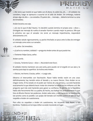 Página | 115
—Me temo que insistió en que hable con él ahora. Es sobre los, ah… —El soldado me
considera, luego se apresura a susurrar en el oído de Anden. Sin embargo, todavía
atrapo algo de ello—. Los estadios. Él quiere dar… mensaje… debería terminar su cena
de inmediato.
Anden levanta una ceja.
—¿Es eso lo que él dijo? Bueno. Yo decidiré cuando termina mi propia cena —dice—.
Entrégale ese mensaje de vuelta al senador Kamion cuando mejor te parezca. Dile que
la próxima vez que el senador me envíe un mensaje impertinente, responderá
directamente a mí.
El soldado saluda vigorosamente, su pecho hinchado un poco ante la idea de entregar
un mensaje como este a un senador.
—Sí, señor. De inmediato.
—¿Cuál es tu nombre, soldado? —pregunta Anden antes de que pueda irse.
—Teniente Felipe Garza, señor.
Anden sonríe.
—Gracias, Teniente Garza —dice—. Recordaré este favor.
El soldado intenta mantener una cara seria, pero puedo ver el orgullo en sus ojos y la
sonrisa justo bajo la superficie. Se inclina ante Anden.
—Elector, me honra. Gracias, señor. —Luego sale.
Observo el intercambio con fascinación. Razor había tenido razón en una cosa:
definitivamente hay tensión entre el Senado y su nuevo Elector. Pero Anden no es
ningún tonto. Él ha estado en el poder por menos de una semana, y ya está haciendo
exactamente lo que debería hacer: tratar de cimentar la lealtad de los militares a él. Me
pregunto qué más está haciendo para ganar su confianza. El ejército de la República
había sido ferozmente fiel a su padre; de hecho, esa lealtad fue probablemente lo que
hizo al difunto Elector tan poderoso. Anden sabe esto, y está haciendo su movimiento
tan pronto como es posible. Las quejas del Senado son inútiles contra un ejército que
respalda a Anden sin cuestionarse.
Pero ellos no respaldan a Anden sin cuestionarse, me recuerdo. Está Razor, y sus
hombres. Traidores en la tropa militar se están moviendo en lugar.
 
