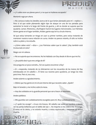 Página | 117
—¿Y cuáles eran sus planes para ti, si es que no hubieras escapado?
Mantenlo vago por ahora.
—No conozco todos los detalles acerca de lo que tenían planeado para mí —replico—.
Pero sí sé que están planeando algún tipo de ataque en una de tus paradas para
aumentar la moral a lo largo del frente de guerra, y ahí es donde se supone que los
ayudaría. Lamar, Westwick, y Burlington fueron los lugares mencionados. Los Patriotas
tienen gente en el lugar también, Anden; gente aquí en tu círculo interno.
Sé que estoy tomando un riesgo en usar su primer nombre, pero estoy tratando de
mantener nuestra nueva relación en curso. Anden no parece notarlo, él sólo se inclina
sobre su plato y me estudia.
—¿Cómo sabes esto? —dice—. ¿Los Patriotas saben que lo sabes? ¿Day también está
involucrado en esto?
Niego con mi cabeza.
—No se suponía que me enterara. No he hablado con Day desde el día en que me fui.
—¿Se podría decir que eres amiga de él?
Una pregunta un poco extraña. ¿Tal vez quiere encontrar a Day?
—Sí —respondo, tratando de no distraerme con los recuerdos de las manos de Day
entrelazadas en mi cabello—. Él tiene sus razones para quedarse, yo tengo las mías
para irme. Pero sí, eso creo.
Anden asiente su agradecimiento.
—Dijiste que hay gente en mi círculo interno del que necesito saber. ¿Quién?
Bajo mi tenedor y me inclino sobre la mesa.
—Hay dos soldados en tu guardia personal que van a hacer un atentado.
Anden palidece.
—Mis guardias son cuidadosamente escogidos para mí. Muy cuidadosamente.
—¿Y quién los escoge? —Cruzo mis brazos. Mi cabello cae sobre un hombro, y puedo
ver las perlas brillantes por el rabillo del ojo—. No importa si me crees o no. Investiga.
O estoy en lo cierto, y no estarás muerto, o estoy equivocada, y entonces yo estaré
muerta.
 