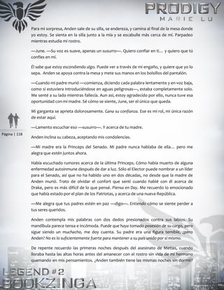 Página | 118
Para mi sorpresa, Anden sale de su silla, se endereza, y camina al final de la mesa donde
yo estoy. Se sienta en la silla junto a la mía y se escabulle más cerca de mí. Parpadeo
mientras estudia mi rostro.
—June. —Su voz es suave, apenas un susurro—. Quiero confiar en ti… y quiero que tú
confíes en mí.
Él sabe que estoy escondiendo algo. Puede ver a través de mi engaño, y quiere que yo lo
sepa. Anden se apoya contra la mesa y mete sus manos en los bolsillos del pantalón.
—Cuando mi padre murió —comienza, diciendo cada palabra lentamente y en voz baja,
como si estuviera introduciéndose en aguas peligrosas—, estaba completamente solo.
Me senté a su lado mientras fallecía. Aun así, estoy agradecido por ello, nunca tuve esa
oportunidad con mi madre. Sé cómo se siente, June, ser el único que queda.
Mi garganta se aprieta dolorosamente. Gana su confianza. Ese es mi rol, mi única razón
de estar aquí.
—Lamento escuchar eso —susurro—. Y acerca de tu madre.
Anden inclina su cabeza, aceptando mis condolencias.
—Mi madre era la Princeps del Senado. Mi padre nunca hablaba de ella… pero me
alegra que estén juntos ahora.
Había escuchado rumores acerca de la última Princeps. Cómo había muerto de alguna
enfermedad autoinmune después de dar a luz. Sólo el Elector puede nombrar a un líder
para el Senado, así que no ha habido uno en dos décadas, no desde que la madre de
Anden murió. Trato de olvidar el confort que sentí cuando hablé con él acerca de
Drake, pero es más difícil de lo que pensé. Piensa en Day. Me recuerdo lo emocionado
que había estado por el plan de los Patriotas, y acerca de una nueva República.
—Me alegra que tus padres estén en paz —digo—. Entiendo cómo se siente perder a
tus seres queridos.
Anden contempla mis palabras con dos dedos presionados contra sus labios. Su
mandíbula parece tensa e incómoda. Puede que haya tomado posesión de su cargo, pero
sigue siendo un muchacho, me doy cuenta. Su padre era una figura temible, ¿pero
Anden? No es lo suficientemente fuerte para mantener a su país unido por sí mismo.
De repente recuerdo las primeras noches después del asesinato de Metias, cuando
lloraba hasta las altas horas antes del amanecer con el rostro sin vida de mi hermano
quemando en mis pensamientos. ¿Anden también tiene las mismas noches sin dormir?
 