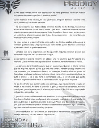 Página | 119
¿Cómo debe sentirse perder a un padre al que no tienes permitido llorarle en público,
sin importar lo malvado que fuera? ¿Anden lo amaba?
Espero mientras él me observa, mi cena ya olvidada. Después de lo que se siente como
horas, Anden baja sus manos y suspira.
—No es un secreto que había estado enfermo durante mucho tiempo. Cuando has
estado esperando que un ser amado muera… por años… —Él hace una mueca visible
en este momento, permitiéndome ver un dolor desnudo—. Bueno, estoy seguro que es
un sentimiento diferente cuando eso llega… inesperadamente. —Me mira fijamente
mientras dice la última palabra.
No estoy segura si se está refiriendo a mis padres o a Metias, quizás a ambos, pero la
forma en que lo dice deja una pequeña duda en mi mente. Quiere decir que sabe lo que
le pasó a mi familia. Y que lo desaprueba.
—Conozco cuál es tu experiencia con la suposición. Algunas personas piensan que
envenené a mi padre, para poder tomar su lugar.
Es casi como si quisiera hablarme en código. Una vez asumiste que Day asesinó a tu
hermano. Que las muertes de tus padres fueron accidentes. Pero ahora sabes la verdad.
—Las personas de la República asume que soy su enemigo. Que soy el mismo hombre
que era mi padre. Que no quiero que este país cambie. Piensan que soy un ser vacío,
una marioneta que simplemente heredó un trono por la voluntad de mi padre. —
Después de una breve vacilación, vuelve su mirada hacia mí con una intensidad que me
quita el aliento—. No lo soy. Pero si permanezco solo… si soy el único que queda,
entonces no puedo cambiar nada. Si permanezco solo, soy igual que mi padre.
No es de extrañar que quisiera esta cena conmigo. Algo revolucionario se agita en
Anden. Y me necesita. No tiene el apoyo de la gente, y no tiene el del Senado. Necesita
que alguien gane a la gente para él. Y las dos personas en la República con mayor poder
en la gente… somos Day y yo.
El giro de la conversación me confunde. Anden no es —no parece ser— el hombre que
describieron los Patriotas; una figura de adorno parado en el camino de una revolución
gloriosa. Si lo que él quiere es ganarse a la gente, si Anden está diciéndome la verdad…
¿por qué los Patriotas lo querrían muerto? Tal vez me estoy perdiendo algo. Tal vez hay
algo acerca de Anden que Razor sabe y que yo no.
—¿Puedo confiar en ti? —dice Anden. Su expresión se ha convertido en algo serio, con
las cejas elevadas y sus ojos abiertos de par en par.
 