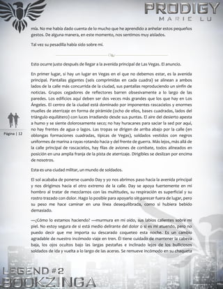 Página | 12
mía. No me había dado cuenta de lo mucho que he aprendido a anhelar estos pequeños
gestos. De alguna manera, en este momento, nos sentimos muy aislados.
Tal vez su pesadilla había sido sobre mí.
Esto ocurre justo después de llegar a la avenida principal de Las Vegas. El anuncio.
En primer lugar, si hay un lugar en Vegas en el que no debemos estar, es la avenida
principal. Pantallas gigantes (seis comprimidas en cada cuadra) se alinean a ambos
lados de la calle más concurrida de la ciudad, sus pantallas reproduciendo un sinfín de
noticias. Grupos cegadores de reflectores barren obsesivamente a lo largo de las
paredes. Los edificios aquí deben ser dos veces más grandes que los que hay en Los
Ángeles. El centro de la ciudad está dominado por imponentes rascacielos y enormes
muelles de aterrizaje en forma de pirámide (ocho de ellos, bases cuadradas, lados del
triángulo equilátero) con luces irradiando desde sus puntas. El aire del desierto apesta
a humo y se siente dolorosamente seco; no hay huracanes para saciar la sed por aquí,
no hay frentes de agua o lagos. Las tropas se dirigen de arriba abajo por la calle (en
oblongas formaciones cuadradas, típicas de Vegas), soldados vestidos con negros
uniformes de marina a rayas rotando hacia y del frente de guerra. Más lejos, más allá de
la calle principal de rascacielos, hay filas de aviones de combate, todos alineados en
posición en una amplia franja de la pista de aterrizaje. Dirigibles se deslizan por encima
de nosotros.
Esta es una ciudad militar, un mundo de soldados.
El sol acababa de ponerse cuando Day y yo nos abrimos paso hacia la avenida principal
y nos dirigimos hacia el otro extremo de la calle. Day se apoya fuertemente en mi
hombro al tratar de mezclarnos con las multitudes, su respiración es superficial y su
rostro trazado con dolor. Hago lo posible para apoyarlo sin parecer fuera de lugar, pero
su peso me hace caminar en una línea desequilibrada, como si hubiera bebido
demasiado.
—¿Cómo lo estamos haciendo? —murmura en mi oído, sus labios calientes sobre mi
piel. No estoy segura de si está medio delirante del dolor o si es mi atuendo, pero no
puedo decir que me importa su descarado coqueteo esta noche. Es un cambio
agradable de nuestro incómodo viaje en tren. Él tiene cuidado de mantener la cabeza
baja, los ojos ocultos bajo las largas pestañas e inclinado lejos de los bulliciosos
soldados de ida y vuelta a lo largo de las aceras. Se remueve incómodo en su chaqueta
 