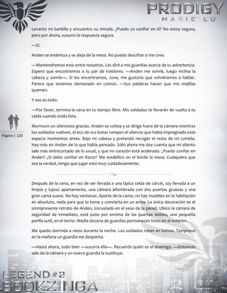 Página | 120
Levanto mi barbilla y encuentro su mirada. ¿Puedo yo confiar en él? No estoy segura,
pero por ahora, susurro la respuesta segura.
—Sí.
Anden se endereza y se aleja de la mesa. No puedo descifrar si me cree.
—Mantendremos esto entre nosotros. Les diré a mis guardias acerca de tu advertencia.
Espero que encontremos a tu par de traidores. —Anden me sonríe, luego inclina la
cabeza y sonríe—. Si los encontramos, June, me gustaría que volviéramos a hablar.
Parece que tenemos demasiado en común. —Sus palabras hacen que mis mejillas
quemen.
Y eso es todo.
—Por favor, termina la cena en tu tiempo libre. Mis soldados te llevarán de vuelta a tu
celda cuando estés lista.
Murmuro un silencioso gracias. Anden se voltea y se dirige fuera de la cámara mientras
los soldados vuelven, el eco de sus botas rompen el silencio que había impregnado este
espacio momentos antes. Bajo mi cabeza y pretendo recoger el resto de mi comida.
Hay más en Anden de lo que había pensado. Sólo ahora me doy cuenta que mi aliento
sale más entrecortado de lo usual, y que mi corazón está acelerado. ¿Puedo confiar en
Anden? ¿O debo confiar en Razor? Me estabilizo en el borde la mesa. Cualquiera que
sea la verdad, tengo que jugar esto muy cuidadosamente.
Después de la cena, en vez de ser llevada a una típica celda de cárcel, soy llevada a un
limpio y lujoso apartamento, una cámara alfombrada con dos puertas gruesas y una
gran cama suave. No hay ventanas. Aparte de la cama, no hay muebles en la habitación
en absoluto, nada para que lo tome y convierta en un arma. La única decoración es el
omnipresente retrato de Anden, incrustado en el yeso de la pared. Ubico la cámara de
seguridad de inmediato, está justo por encima de las puertas dobles, una pequeña
perilla sutil, en el techo. Media docena de guardias permaneces listos en el exterior.
Me quedo dormida a ratos durante la noche. Los soldados rotan en turnos. Temprano
en la mañana un guardia me despierta.
—Hasta ahora, todo bien —susurra ella—. Recuerda quién es el enemigo. —Entonces
sale de la cámara y un nuevo guardia la sustituye.
 
