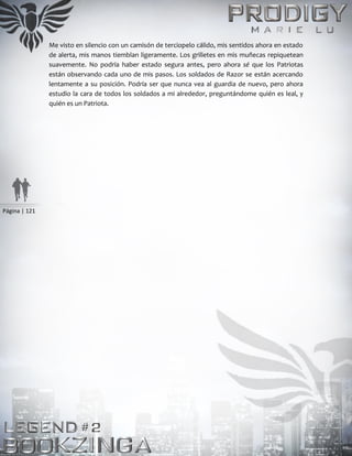 Página | 121
Me visto en silencio con un camisón de terciopelo cálido, mis sentidos ahora en estado
de alerta, mis manos tiemblan ligeramente. Los grilletes en mis muñecas repiquetean
suavemente. No podría haber estado segura antes, pero ahora sé que los Patriotas
están observando cada uno de mis pasos. Los soldados de Razor se están acercando
lentamente a su posición. Podría ser que nunca vea al guardia de nuevo, pero ahora
estudio la cara de todos los soldados a mi alrededor, preguntándome quién es leal, y
quién es un Patriota.
 