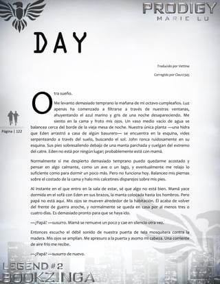 Página | 122
DAY Traducido por Vettina
Corregido por Clau12345
tra sueño.
Me levanto demasiado temprano la mañana de mi octavo cumpleaños. Luz
apenas ha comenzado a filtrarse a través de nuestras ventanas,
ahuyentando el azul marino y gris de una noche desapareciendo. Me
siento en la cama y froto mis ojos. Un vaso medio vacío de agua se
balancea cerca del borde de la vieja mesa de noche. Nuestra única planta —una hidra
que Eden arrastró a casa de algún basurero— se encuentra en la esquina, vides
serpenteando a través del suelo, buscando el sol. John ronca ruidosamente en su
esquina. Sus pies sobresaliendo debajo de una manta parchada y cuelgan del extremo
del catre. Eden no está por ningún lugar; probablemente está con mamá.
Normalmente si me despierto demasiado temprano puedo quedarme acostado y
pensar en algo calmante, como un ave o un lago, y eventualmente me relajo lo
suficiente como para dormir un poco más. Pero no funciona hoy. Balanceo mis piernas
sobre el costado de la cama y halo mis calcetines disparejos sobre mis pies.
Al instante en el que entro en la sala de estar, sé que algo no está bien. Mamá yace
dormida en el sofá con Eden en sus brazos, la manta colocada hasta los hombros. Pero
papá no está aquí. Mis ojos se mueven alrededor de la habitación. Él acaba de volver
del frente de guerra anoche, y normalmente se queda en casa por al menos tres o
cuatro días. Es demasiado pronto para que se haya ido.
—¿Papá? —susurro. Mamá se remueve un poco y cae en silencio otra vez.
Entonces escucho el débil sonido de nuestra puerta de tela mosquitera contra la
madera. Mis ojos se amplían. Me apresuro a la puerta y asomo mi cabeza. Una corriente
de aire frío me recibe.
—¿Papá? —susurro de nuevo.
O
 