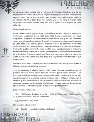 Página | 124
Un día pasó. Estoy sentado solo en mi cama de Patriota asignada en una de las
habitaciones con literas, estudiando el colgante alrededor de mi cuello. Mi cabello cae
alrededor de mi cara, haciéndome sentir como que estoy viendo el colgante a través de
un brillante velo. Antes de mi ducha más temprano, Kaede me había dado una botella
de gel que quitó el color falso de mi cabello. Para la siguiente parte del plan, me había
dicho ella.
Alguien toca la puerta.
—¿Day? —la voz suena apagada desde el otro lado de la madera. Me toma un segundo
reorientarme y reconocer a Tess. Había despertado de una pesadilla sobre mi octavo
cumpleaños. Aún puedo ver todo como si hubiera pasado ayer, y mis ojos se sienten
rojos e hinchados por llorar. Cuando desperté, mi mente comenzó a producir imágenes
de Eden atado a una camilla, gritando mientras técnicos de laboratorio le inyectan
productos químicos, y John de pie con los ojos vendados ante un pelotón de soldados.
Y mamá. No puedo detener todas estas benditas cosas reproduciéndose en mi cabeza,
y me molesta tanto. Si encuentro a Eden, ¿entonces qué? ¿Cómo demonios me lo llevo
de la República? Tengo que asumir que Razor será capaz de ayudarme a traerlo de
vuelta. Y para poder traerlo de vuelta, tengo que asegurarme completamente de que
Anden muera.
Mis brazos están adoloridos por pasar casi toda la mañana bajo la supervisión de Keade
y Pascao, aprendiendo a disparar un arma.
—No te preocupes si fallas al Elector —dijo Pascao mientras trabajábamos en mi
puntería. Pasó sus manos por mi brazo lo suficiente para hacerme sonrojar—. No
importará. Habrá otros contigo que terminarán el trabajo, sin importar. Razor sólo
quiere la imagen de ti apuntando un arma al Elector. ¿No es perfecto? El Elector, en el
frente de guerra dando discursos para aumentar la moral a los soldados, baleado con
cientos de tropas en los alrededores. ¡Oh, la ironía! —Pascao luego me dio una de sus
típicas sonrisas—. El héroe del pueblo mata al tirano. Qué historia será.
Sí. Qué historia, ciertamente.
—¿Day? —dice Tess de detrás de la puerta—. ¿Estás ahí? Razor quiere hablar contigo.
—Oh, cierto. Ella todavía está ahí, llamándome.
—Sí, puedes entrar —respondo.
Tess asoma su cabeza dentro.
—Hola —dice ella—. ¿Cuánto tiempo has estado aquí?
 