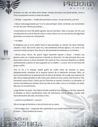 Página | 125
Sé bueno con ella, me había dicho Kaede. Ustedes dos hacen una buena pareja. Lanzo a
Tess una pequeña sonrisa a modo de saludo.
—Ni idea —respondo—. Estaba descansando un poco. Un par de horas, ¿tal vez?
—Razor está preguntando por ti en la sala principal. Están corriendo una transmisión
en vivo de June. Pensé que podrías…
¿Transmisión en vivo? Ella debió lograrlo. Ella aún está bien. Salto a mis pies. Por fin, una
actualización de June; la idea de volver a verla, incluso sí es en una cámara de seguridad
granulosa, me marea con anticipación.
—Ya salgo.
Al dirigirnos por el corto pasillo hacia la sala principal, un número de otros Patriotas
saludan a Tess. Ella sonríe cada vez, intercambiando bromas ligeras y ríe como si los
conociera desde siempre. Dos chicos le dan palmadas bondadosas en su hombro.
—Dense prisa, chicos. No quiero seguir haciendo esperar a Razor. —Ambos nos
giramos para ver a Kaede pasarnos trotando en dirección a la sala principal. Hace una
pausa para colocar su brazo alrededor del cuello de Tess, entonces despeina su cabello
cariñosamente y planta un beso juguetón en su mejilla—. Lo juro, eres la más lenta del
grupo, cariño.
Tess se ríe y la empuja. Kaede guiña de vuelta antes de retomar su paso,
desapareciendo alrededor de la esquina dentro de la habitación principal. Miro, un
poco sorprendido por la demostración de afecto de Kaede. No es algo que esperara de
ella. Nunca había pensado en ello antes, pero ahora me doy cuenta cuán buena es Tess
formando nuevos lazos ; siento que los Patriotas se sienten cómodos a su alrededor, la
misma comodidad que siempre sentí con ella en las calles. Esa es su fortaleza, sin duda.
Ella sana. Es reconfortante.
Luego Baxter nos pasa. Tess baja la mirada cuando él roza su brazo, y me doy cuenta de
él dándole un breve asentimiento antes de fulminarme con la mirada. Cuando está
fuera del alcance del oído, me inclino a Tess.
—¿Cuál es su problema? —susurro.
Ella se encoge de hombros y roza mi brazo con su mano.
—No le hagas caso —responde ella, repitiendo lo que Kaede había dicho cuando llegué
al túnel—. Tiene cambios de humor.
 