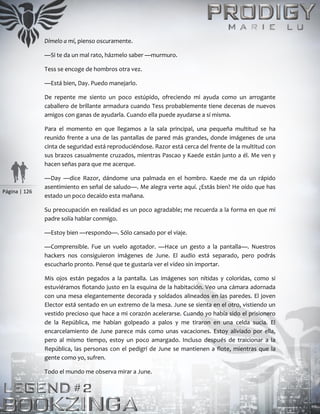 Página | 126
Dímelo a mí, pienso oscuramente.
—Si te da un mal rato, házmelo saber —murmuro.
Tess se encoge de hombros otra vez.
—Está bien, Day. Puedo manejarlo.
De repente me siento un poco estúpido, ofreciendo mi ayuda como un arrogante
caballero de brillante armadura cuando Tess probablemente tiene decenas de nuevos
amigos con ganas de ayudarla. Cuando ella puede ayudarse a sí misma.
Para el momento en que llegamos a la sala principal, una pequeña multitud se ha
reunido frente a una de las pantallas de pared más grandes, donde imágenes de una
cinta de seguridad está reproduciéndose. Razor está cerca del frente de la multitud con
sus brazos casualmente cruzados, mientras Pascao y Kaede están junto a él. Me ven y
hacen señas para que me acerque.
—Day —dice Razor, dándome una palmada en el hombro. Kaede me da un rápido
asentimiento en señal de saludo—. Me alegra verte aquí. ¿Estás bien? He oído que has
estado un poco decaído esta mañana.
Su preocupación en realidad es un poco agradable; me recuerda a la forma en que mi
padre solía hablar conmigo.
—Estoy bien —respondo—. Sólo cansado por el viaje.
—Comprensible. Fue un vuelo agotador. —Hace un gesto a la pantalla—. Nuestros
hackers nos consiguieron imágenes de June. El audio está separado, pero podrás
escucharlo pronto. Pensé que te gustaría ver el vídeo sin importar.
Mis ojos están pegados a la pantalla. Las imágenes son nítidas y coloridas, como si
estuviéramos flotando justo en la esquina de la habitación. Veo una cámara adornada
con una mesa elegantemente decorada y soldados alineados en las paredes. El joven
Elector está sentado en un extremo de la mesa. June se sienta en el otro, vistiendo un
vestido precioso que hace a mi corazón acelerarse. Cuando yo había sido el prisionero
de la República, me habían golpeado a palos y me tiraron en una celda sucia. El
encarcelamiento de June parece más como unas vacaciones. Estoy aliviado por ella,
pero al mismo tiempo, estoy un poco amargado. Incluso después de traicionar a la
República, las personas con el pedigrí de June se mantienen a flote, mientras que la
gente como yo, sufren.
Todo el mundo me observa mirar a June.
 