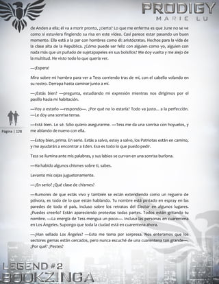Página | 128
de Anden a ella; él va a morir pronto, ¿cierto? Lo que me enferma es que June no se ve
como si estuviera fingiendo su risa en este vídeo. Casi parece estar pasando un buen
momento. Ella está a la par con hombres como él: aristócratas. Hechos para la vida de
la clase alta de la República. ¿Cómo puede ser feliz con alguien como yo, alguien con
nada más que un puñado de sujetapapeles en sus bolsillos? Me doy vuelta y me alejo de
la multitud. He visto todo lo que quería ver.
—¡Espera!
Miro sobre mi hombro para ver a Tess corriendo tras de mí, con el cabello volando en
su rostro. Derrapa hasta caminar junto a mí.
—¿Estás bien? —pregunta, estudiando mi expresión mientras nos dirigimos por el
pasillo hacia mi habitación.
—Voy a estarlo —respondo—. ¿Por qué no lo estaría? Todo va justo... a la perfección.
—Le doy una sonrisa tensa.
—Está bien. Lo sé. Sólo quiero asegurarme. —Tess me da una sonrisa con hoyuelos, y
me ablando de nuevo con ella.
—Estoy bien, prima. En serio. Estás a salvo, estoy a salvo, los Patriotas están en camino,
y me ayudarán a encontrar a Eden. Eso es todo lo que puedo pedir.
Tess se ilumina ante mis palabras, y sus labios se curvan en una sonrisa burlona.
—Ha habido algunos chismes sobre ti, sabes.
Levanto mis cejas juguetonamente.
—¿En serio? ¿Qué clase de chismes?
—Rumores de que estás vivo y también se están extendiendo como un reguero de
pólvora, es todo de lo que están hablando. Tu nombre está pintado en espray en las
paredes de todo el país, incluso sobre los retratos del Elector en algunos lugares.
¿Puedes creerlo? Están apareciendo protestas todas partes. Todos están gritando tu
nombre. —La energía de Tess mengua un poco—. Incluso las personas en cuarentena
en Los Ángeles. Supongo que toda la ciudad está en cuarentena ahora.
—¿Han sellado Los Ángeles? —Esto me toma por sorpresa. Nos enteramos que los
sectores gemas están cercados, pero nunca escuché de una cuarentena tan grande—.
¿Por qué? ¿Pestes?
 