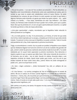 Página | 129
—No por las pestes. —Los ojos de Tess se abren con emoción—. Por los disturbios. La
República está transmitiéndolo oficialmente como una cuarentena por peste, pero la
verdad es que toda la ciudad está rebelándose contra el nuevo Elector. Se están
extendiendo los rumores de que el Elector te está cazando con todo lo que tiene, y
algunos Patriotas están diciendo a la gente que Anden fue quien ordenó… eh… quien
ordenó a tu familia… —Tess duda, volviéndose de color rojo brillante—. De todos
modos, los Patriotas están tratando de hacer quedar mal a Anden, peor que su padre.
Razor dice que las protestas en L.A son una gran oportunidad para nosotros. La capital
ha tenido que llamar a miles de tropas adicionales.
—Una gran oportunidad —repito, recordando que la República había reducido la
última protesta en Los Ángeles.
—Sí, y es todo gracias a ti, Day. Tú lo provocaste, o, al menos, el rumor de que estás
vivo lo hizo. Están inspirados por tu escape, y enojados por la forma en que estás siendo
tratado. Tú pareces la única cosa que la República no puede controlar. Todo el mundo
está pendiente de ti, Day. Están esperando tu próximo movimiento.
Trago, no atreviéndome a creerlo. Eso no puede ser posible; la República nunca dejaría
que las rebeliones llegaran tan fuera de control en una de las ciudades más grandes del
país. ¿Cierto? ¿Están las personas realmente abrumando al ejército local allí? ¿Y se están
rebelando por mi causa? Están esperando tu próximo movimiento. Pero demonios si
siquiera supiera lo que se supone que debo hacer. Sólo estoy tratando de encontrar a
mi hermano, eso es todo… eso es todo. Sacudo mi cabeza, forzando abajo a una
repentina corriente de miedo. Quería tener poder para luchar, ¿no? Eso era lo que
estaba tratando de hacer todos estos años, ¿cierto? Ahora me están entregando el
poder a mí... pero no sé qué hacer con él.
—Sí, claro —logro contestar—. ¿Estás bromeando? Soy sólo un callejero de Los
Ángeles.
—Sí. Uno famoso. —La sonrisa contagiosa de Tess al instante ilumina mi estado de
ánimo. Me da un codazo en el brazo cuando llegamos a la puerta de mi habitación.
Entramos—. Vamos, Day. ¿No recuerdas por qué terminaron reclutándote los Patriotas
en primer lugar? Razor dijo que podrías llegar a ser tan poderoso como el nuevo Elector
mismo. Todo el mundo en el país sabe quién eres. Y a la mayoría realmente le gustas.
Algo para estar orgullosos, ¿no?
Sólo camino a mi cama y me siento. Ni siquiera me doy cuenta enseguida que Tess se
sienta junto a mí.
 
