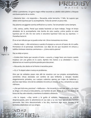 Página | 13
militar y pantalones. Un gorro negro militar esconde su cabello rubio platino y bloquea
una buena parte de su rostro.
—Bastante bien —le respondo—. Recuerda, estás borracho. Y feliz. Se supone que
debes verte lujurioso por tu acompañante. Trata de sonreír un poco más.
Day plasma una gigante sonrisa artificial en su rostro. Tan encantador como siempre.
—Oh, vamos, cariño. Pensé que estaba haciendo un buen trabajo. Tengo mi brazo
alrededor de la acompañante más bonita de esta cuadra; ¿cómo podría no estar
lujurioso por ti? ¿No me veo como si estuviera lujurioso? Este soy yo, lujurioso. —
Pestañea hacia mí.
Él se ve tan ridículo que no puedo evitar reír. Otros transeúntes me miran.
—Mucho mejor. —Me estremezco cuando él empuja su cara en el hueco de mi cuello.
Permanece en el personaje. Concéntrate. Los dijes de oro que recubren mi cintura y
tobillos tintinean mientras caminamos—. ¿Cómo está tu pierna?
Day se aleja un poco.
—Estaba bien hasta que sacaste el tema —susurra, y luego hace una mueca cuando
tropieza con una grieta en la acera. Aprieto mis manos a su alrededor—. Voy a
detenernos en nuestra próxima parada para descansar.
—Recuerda, dos dedos en la frente si necesitas parar.
—Sí, sí. Te dejaré saber si estoy en problemas.
Otro par de soldados pasan más allá de nosotros con sus propias acompañantes,
sonrientes chicas ataviadas con sombra de ojos brillantes y tatuajes faciales
elegantemente pintados, sus cuerpos cubiertos apenas por trajes de bailarinas y
plumas rojas falsas. Uno de los soldados me echa un vistazo, se ríe, y ensancha sus ojos
vidriosos.
—¿De qué club eres, preciosa? —balbucea—. No recuerdo tu cara por aquí. —Su mano
se dirige a mi cintura al descubierto, con hambre de piel. Antes de que me alcance, el
brazo de Day sale volando y mantiene al soldado a distancia.
—No la toques. —Day sonríe y le guiña al soldado, manteniendo su actitud
despreocupada, pero la advertencia en sus ojos y su voz hace que el otro hombre
retroceda. Nos mira desconcertado a los dos, murmura algo entre dientes, y se
tambalea alejándose con sus amigos.
 