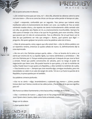 Página | 130
Ella se pone seria ante mi silencio.
—¿De verdad te preocupas por esta, no? —dice ella, alisando las sábanas sobre la cama
con una mano—. Ella no es como las chicas con las que solías perder el tiempo en Lake.
—¿Qué? —respondo, confundido por un segundo. Tess piensa que todavía estoy
meditando sobre el enamoramiento de Anden con June. Las mejillas de Tess se están
volviendo rosadas ahora, y de repente me siento incómodamente cálido sentado solo
con ella, sus grandes ojos fijados en mí, su enamoramiento inconfundible. Siempre he
sido suave al manejar a las chicas a las que les he gustado, pero eran extrañas. Chicas
que pasaron por mi vida sin consecuencias. Tess es diferente. No sé qué hacer con la
idea de que podríamos ser más que amigos—. Bueno, ¿qué quieres que diga? —
pregunto. Me quiero golpear tan pronto como las palabras salen de mi boca.
—Deja de preocuparte, estoy segura que ella estará bien —dice la última palabra con
un repentino veneno, entonces se queda callada de nuevo. Sí, definitivamente dije la
cosa equivocada.
—No me uní a los Patriotas porque quería, sabes. —Tess se levanta de la cama y se
cierne por encima de mí, su espalda rígida, sus manos abriéndose y cerrándose—. Me
uní a los Patriotas por ti. Porque estaba preocupada por ti después de que June te llevó
y arrestó. Pensé que podría convencerlos de salvarte, pero no tengo el poder de
negociación que tiene June. Ella puede hacerte lo que quiera, y tú aún la recibirías de
vuelta. Puede hacer lo que quiera a la República, y ellos también la recibirían de vuelta.
—Tess levanta su voz—. Siempre que June necesita algo, consigue resultados, pero mis
necesidades no valen ni un cubo de sangre de cerdo. Tal vez si yo fuera la querida de la
República, te preocuparías por mí también.
Sus palabras cortaron profundo.
—Eso no es cierto —digo, levantándome y sujetando sus manos—. ¿Cómo puedes
incluso decir eso? Hemos crecido en las calles juntos. ¿Tienes idea de lo que eso significa
para mí?
Ella frunce sus labios fuertemente y mira hacia arriba, tratando de no llorar.
—Day —comienza de nuevo—, ¿alguna vez te has preguntado por qué te gusta tanto
June? Quiero decir, bueno, dado como fuiste arrestado y todo…
Niego con la cabeza.
—¿Qué quieres decir?
 