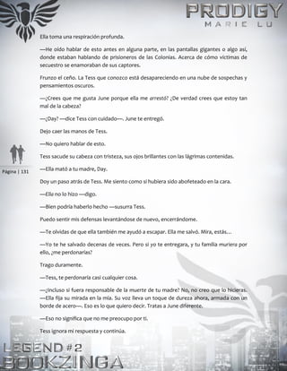Página | 131
Ella toma una respiración profunda.
—He oído hablar de esto antes en alguna parte, en las pantallas gigantes o algo así,
donde estaban hablando de prisioneros de las Colonias. Acerca de cómo víctimas de
secuestro se enamoraban de sus captores.
Frunzo el ceño. La Tess que conozco está desapareciendo en una nube de sospechas y
pensamientos oscuros.
—¿Crees que me gusta June porque ella me arrestó? ¿De verdad crees que estoy tan
mal de la cabeza?
—¿Day? —dice Tess con cuidado—. June te entregó.
Dejo caer las manos de Tess.
—No quiero hablar de esto.
Tess sacude su cabeza con tristeza, sus ojos brillantes con las lágrimas contenidas.
—Ella mató a tu madre, Day.
Doy un paso atrás de Tess. Me siento como si hubiera sido abofeteado en la cara.
—Ella no lo hizo —digo.
—Bien podría haberlo hecho —susurra Tess.
Puedo sentir mis defensas levantándose de nuevo, encerrándome.
—Te olvidas de que ella también me ayudó a escapar. Ella me salvó. Mira, estás…
—Yo te he salvado decenas de veces. Pero si yo te entregara, y tu familia muriera por
ello, ¿me perdonarías?
Trago duramente.
—Tess, te perdonaría casi cualquier cosa.
—¿Incluso si fuera responsable de la muerte de tu madre? No, no creo que lo hicieras.
—Ella fija su mirada en la mía. Su voz lleva un toque de dureza ahora, armada con un
borde de acero—. Eso es lo que quiero decir. Tratas a June diferente.
—Eso no significa que no me preocupo por ti.
Tess ignora mi respuesta y continúa.
 
