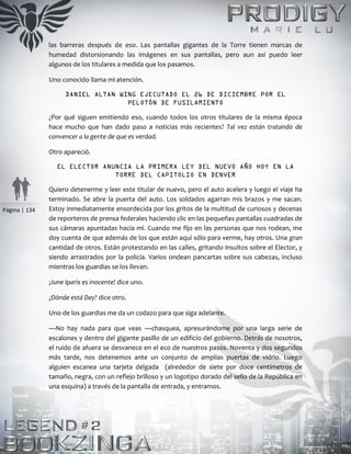Página | 134
las barreras después de eso. Las pantallas gigantes de la Torre tienen marcas de
humedad distorsionando las imágenes en sus pantallas, pero aun así puedo leer
algunos de los titulares a medida que los pasamos.
Uno conocido llama mi atención.
DANIEL ALTAN WING EJECUTADO EL 26 DE DICIEMBRE POR EL
PELOTÓN DE FUSILAMIENTO
¿Por qué siguen emitiendo eso, cuando todos los otros titulares de la misma época
hace mucho que han dado paso a noticias más recientes? Tal vez están tratando de
convencer a la gente de que es verdad.
Otro apareció.
EL ELECTOR ANUNCIA LA PRIMERA LEY DEL NUEVO AÑO HOY EN LA
TORRE DEL CAPITOLIO EN DENVER
Quiero detenerme y leer este titular de nuevo, pero el auto acelera y luego el viaje ha
terminado. Se abre la puerta del auto. Los soldados agarran mis brazos y me sacan.
Estoy inmediatamente ensordecida por los gritos de la multitud de curiosos y decenas
de reporteros de prensa federales haciendo clic en las pequeñas pantallas cuadradas de
sus cámaras apuntadas hacia mí. Cuando me fijo en las personas que nos rodean, me
doy cuenta de que además de los que están aquí sólo para verme, hay otros. Una gran
cantidad de otros. Están protestando en las calles, gritando insultos sobre el Elector, y
siendo arrastrados por la policía. Varios ondean pancartas sobre sus cabezas, incluso
mientras los guardias se los llevan.
¡June Iparis es inocente! dice uno.
¿Dónde está Day? dice otro.
Uno de los guardias me da un codazo para que siga adelante.
—No hay nada para que veas —chasquea, apresurándome por una larga serie de
escalones y dentro del gigante pasillo de un edificio del gobierno. Detrás de nosotros,
el ruido de afuera se desvanece en el eco de nuestros pasos. Noventa y dos segundos
más tarde, nos detenemos ante un conjunto de amplias puertas de vidrio. Luego
alguien escanea una tarjeta delgada (alrededor de siete por doce centímetros de
tamaño, negra, con un reflejo brilloso y un logotipo dorado del sello de la República en
una esquina) a través de la pantalla de entrada, y entramos.
 