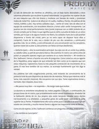 Página | 135
La sala de detección de mentiras es cilíndrica, con un bajo techo abovedado y doce
columnas plateadas que recubren la pared redondeada. Los guardias me sujetan de pie
en una máquina que ciñe mis brazos y muñecas con bandas de metal, y presionan
nodos de metal frío (catorce de ellos) en mi cuello, mejillas y frente, mis palmas de las
manos, tobillos y pies. Hay tantos soldados aquí… veinte en total. Seis de ellos son el
equipo de examinación, con brazaletes blancos y tonos color verde transparente. Las
puertas son de cristal perfectamente claro (están impresas con un débil símbolo de un
círculo cortado por la mitad, lo que significa que es vidrio a prueba de balas en un único
sentido, por lo que si de alguna manera me libero, los soldados fuera de la sala podrían
dispararme a través del cristal, pero yo no sería capaz de disparar hacia ellos o
romperlo). Fuera de la sala, veo a Anden de pie con dos senadores y veinticuatro
guardias más. Se ve infeliz, y está enfrascado en una conversación con los senadores,
quienes tratan de ocultar su descontento con falsas sonrisas obedientes.
—Señorita Iparis —dice la examinadora principal. Sus ojos son de un verde muy pálido,
su cabello rubio, su piel de porcelana blanca. Ella examina mi rostro con calma antes de
pulsar un pequeño aparato negro que sostiene en su mano derecha—. Mi nombre es
Dra. Sadhwani. Vamos a hacerle una serie de preguntas. Como usted es una ex-agente
de la República, estoy segura de que entiende tan bien como yo lo capaces que son
estas máquinas. Captaremos hasta la más pequeña contracción de movimiento de su
parte. El más leve temblor de sus manos. Le aconsejo fuertemente que nos diga la
verdad.
Sus palabras son sólo exageraciones previas, está tratando de convencerme de la
potencia total de este dispositivo de detección de mentiras. Piensa que mientras más le
tema, más reacción mostraré. Me encuentro con sus ojos. Toma respiraciones lentas y
normales. Ojos relajados, boca recta.
—Me parece muy bien —le respondo—. No tengo nada que ocultar.
La doctora se entretiene estudiando los nodos pegados a mi piel, a continuación, las
proyecciones de mi rostro, que probablemente están siendo transmitidas alrededor de
la habitación detrás de mí. Sus propios ojos están lanzando miradas como dardos
nerviosamente a su alrededor, y pequeñas gotas de sudor están salpicando la parte
superior de su frente. Probablemente ella nunca antes puso a prueba a un enemigo del
estado tan conocido, y mucho menos frente a alguien tan importante como el Elector.
Como era de esperar, la Dra. Sadhwani comienza con preguntas sencillas, irrelevantes.
—¿Su nombre es June Iparis?
 