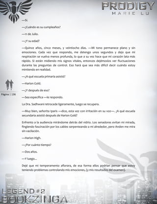 Página | 136
—Sí.
—¿Cuándo es su cumpleaños?
—11 de Julio.
—¿Y su edad?
—Quince años, cinco meses, y veintiocho días. —Mi tono permanece plano y sin
emociones. Cada vez que respondo, me detengo unos segundos y dejo que mi
respiración se vuelva menos profunda, lo que a su vez hace que mi corazón lata más
rápido. Si están midiendo mis signos vitales, entonces dejémoslos ver fluctuaciones
durante las preguntas de control. Eso hará que sea más difícil decir cuándo estoy
mintiendo en realidad.
—¿A qué escuela primaria asistió?
—Harion Gold.
—¿Y después de eso?
—Sea específica —le respondo.
La Dra. Sadhwani retrocede ligeramente, luego se recupera.
—Muy bien, señorita Iparis —dice, esta vez con irritación en su voz—. ¿A qué escuela
secundaria asistió después de Harion Gold?
Enfrento a la audiencia mirándome detrás del vidrio. Los senadores evitan mi mirada,
fingiendo fascinación por los cables serpenteando a mi alrededor, pero Anden me mira
sin vacilación.
—Harion High.
—¿Por cuánto tiempo?
—Dos años.
—Y luego...
Dejé que mi temperamento aflorara, de esa forma ellos podrían pensar que estoy
teniendo problemas controlando mis emociones, (y mis resultados del examen).
 